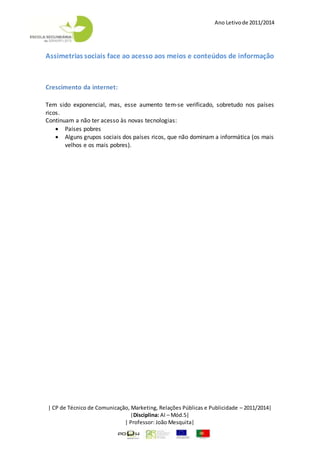Ano Letivode 2011/2014
| CP de Técnico de Comunicação, Marketing, Relações Públicas e Publicidade – 2011/2014|
|Disciplina: AI – Mód.5|
| Professor: João Mesquita|
Assimetrias sociais face ao acesso aos meios e conteúdos de informação
Crescimento da internet:
Tem sido exponencial, mas, esse aumento tem-se verificado, sobretudo nos países
ricos.
Continuam a não ter acesso às novas tecnologias:
 Países pobres
 Alguns grupos sociais dos países ricos, que não dominam a informática (os mais
velhos e os mais pobres).
 