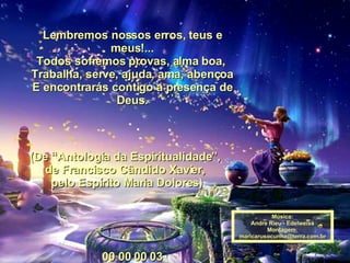 Lembremos nossos erros, teus e meus!... Todos sofremos provas, alma boa,  Trabalha, serve, ajuda, ama, abençoa E encontrarás contigo a presença de Deus.   00 00 00 03 (De “Antologia da Espiritualidade”,  de Francisco Cândido Xavier,  pelo Espírito Maria Dolores) 00 00 00 00 03 Música: Andre Rieu - Edelweiss Montagem: [email_address] 