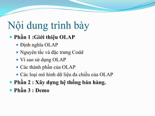 Nội dung trình bày
 Phần 1 :Giới thiệu OLAP
 Định nghĩa OLAP
 Nguyên tắc và đặc trưng Codd
 Vì sao sử dụng OLAP
 Các thành phần của OLAP
 Các loại mô hình dữ liệu đa chiều của OLAP
 Phần 2 : Xây dựng hệ thống bán hàng.
 Phần 3 : Demo
 