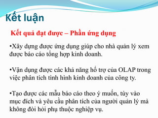 Kết luận
Kết quả đạt đƣợc – Phần ứng dụng
•Xây dựng được ứng dụng giúp cho nhà quản lý xem
được báo cáo tổng hợp kinh doanh.
•Vận dụng được các khả năng hổ trợ của OLAP trong
việc phân tích tình hình kinh doanh của công ty.
•Tạo được các mẫu báo cáo theo ý muốn, tùy vào
mục đích và yêu cầu phân tích của người quản lý mà
không đòi hỏi phụ thuộc nghiệp vụ.
 