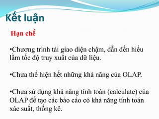 Kết luận
•Chương trình tải giao diện chậm, dẫn đến hiểu
lầm tốc độ truy xuất của dữ liệu.
•Chưa thể hiện hết những khả năng của OLAP.
•Chưa sử dụng khả năng tính toán (calculate) của
OLAP để tạo các báo cáo có khả năng tính toán
xác suất, thống kê.
Hạn chế
 