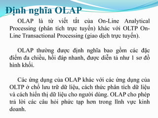 Định nghĩa OLAP
OLAP là từ viết tắt của On-Line Analytical
Processing (phân tích trực tuyến) khác với OLTP On-
Line Transactional Processing (giao dịch trực tuyến).
OLAP thường được định nghĩa bao gồm các đặc
điểm đa chiều, hồi đáp nhanh, được diễn tả như 1 sơ đồ
hình khối.
Các ứng dụng của OLAP khác với các ứng dụng của
OLTP ở chổ lưu trữ dữ liệu, cách thức phân tích dữ liệu
và cách hiển thị dữ liệu cho người dùng. OLAP cho phép
trả lời các câu hỏi phức tạp hơn trong lĩnh vực kinh
doanh.
 