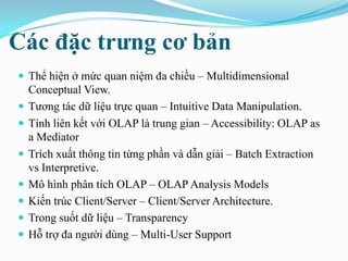 Các đặc trƣng cơ bản
 Thể hiện ở mức quan niệm đa chiều – Multidimensional
Conceptual View.
 Tương tác dữ liệu trực quan – Intuitive Data Manipulation.
 Tính liên kết với OLAP là trung gian – Accessibility: OLAP as
a Mediator
 Trích xuất thông tin từng phần và dẫn giải – Batch Extraction
vs Interpretive.
 Mô hình phân tích OLAP – OLAP Analysis Models
 Kiến trúc Client/Server – Client/Server Architecture.
 Trong suốt dữ liệu – Transparency
 Hỗ trợ đa người dùng – Multi-User Support
 