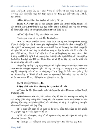 Đề án tuyển sinh riêng từ năm 2015 Trường Cao đẳng Cộng đồng Hải Phòng
sinh cao đẳng hệ chính quy nhiều năm. Công tác tuyển sinh cao đẳng chính quy của
Trường nhiều năm liền được thực hiện nghiêm túc, đúng quy chế và không có khiếu
nại, tố cáo.
b) Điều kiện về hình thức tổ chức và quản lý đào tạo
Trường CĐCĐ HP đào tạo cao đẳng hệ chính quy theo hệ thống tín chỉ (bắt
đầu từ năm 2014). Sự mềm dẻo của học chế tín chỉ sẽ là tiền đề cho việc Nhà trường
tổ chức tuyển sinh 2 lần trong năm, bắt đầu từ năm 2015 trở đi.
c) Cơ sở vật chất (có Phụ lục chi tiết kèm theo)
Nhà trường có cơ sở vật chất đầy đủ, đảm bảo:
- Có 2 cơ sở đào tạo nằm cách xa nhau 6 km trên địa bàn thành phố Hải Phòng;
Cơ sở 1 có diện tích trên 3 ha với gần 50 phòng học, thực hành, 1 hội trường lớn 200
chỗ ngồi, 2 hội trường nhỏ, thư viện, nhà tập thể thao và 2 xưởng thực hành tổng diện
tích gần 600 m2
, 01 sân bóng đá và 02 sân tập giáo dục thể chất, nhà để xe sức chứa
gần 1.500 xe máy. Cơ sở 2 có diện tích 18 ha với 20 phòng học, thực hành, 1 hội
trường lớn 100 chỗ ngồi, 1 hội trường nhỏ, thư viện, nhà tập thể thao và 1 xưởng thực
hành tổng diện tích gần 400 m2
, 01 sân bóng đá và 02 sân tập giáo dục thể chất, nhà
để xe sức chứa gần 500 xe máy.
- Hệ thống hạ tầng công nghệ thông tin và truyền thông có 284 máy tính để bàn
được kết nối mạng (trong đó có gần 150 máy tính dùng cho đào tạo), 7 máy tính xách
tay; hệ thống máy chủ có 3 server riêng duy trì hoạt động của Phần mềm quản lý đào
tạo, trang thông tin điện tử và phần mềm mã nguồn mở E-learning phục vụ việc học
và thi trực tuyến; 12 máy chiếu phục vụ giảng dạy, học tập.
III. TỔ CHỨC THỰC HIỆN
1. Quy trình triển khai phương án tuyển sinh đề xuất
a) Thành lập Hội đồng tuyển sinh, các ban giúp việc Hội đồng và Ban Thanh
tra tuyển sinh;
b) Ban hành các văn bản, biểu mẫu và công bố trên các phương tiện thông tin
đại chúng (dán bảng thông báo; thông báo trên website: www.hpcc.edu.vn và các
phương tiện thông tin đại chúng khác); tổ chức thông tin rộng rãi về phương án tuyển
sinh của Trường đối với cộng đồng.
c) Tổ chức tiếp nhận hồ sơ đăng ký dự tuyển, đồng thời kiểm tra tính chuẩn
xác, sự phù hợp theo quy định của hồ sơ.
d) Tổ chức xét tuyển, công bố kết quả của từng đợt xét tuyển và thông báo
nhập học theo quy định.
đ) Thực hiện việc thống kê, công khai thông tin và báo cáo theo quy định.
Trang 8/17
 