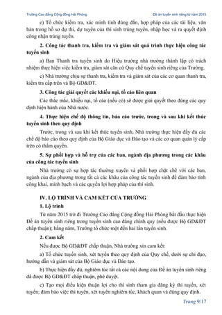 Trường Cao đẳng Cộng đồng Hải Phòng Đề án tuyển sinh riêng từ năm 2015
e) Tổ chức kiểm tra, xác minh tính đúng đắn, hợp pháp của các tài liệu, văn
bản trong hồ sơ dự thi, dự tuyển của thí sinh trúng tuyển, nhập học và ra quyết định
công nhận trúng tuyển.
2. Công tác thanh tra, kiểm tra và giám sát quá trình thực hiện công tác
tuyển sinh
a) Ban Thanh tra tuyển sinh do Hiệu trưởng nhà trường thành lập có trách
nhiệm thực hiện việc kiểm tra, giám sát căn cứ Quy chế tuyển sinh riêng của Trường.
c) Nhà trường chịu sự thanh tra, kiểm tra và giám sát của các cơ quan thanh tra,
kiểm tra cấp trên và Bộ GD&ĐT.
3. Công tác giải quyết các khiếu nại, tố cáo liên quan
Các thắc mắc, khiếu nại, tố cáo (nếu có) sẽ được giải quyết theo đúng các quy
định hiện hành của Nhà nước.
4. Thực hiện chế độ thông tin, báo cáo trước, trong và sau khi kết thúc
tuyển sinh theo quy định
Trước, trong và sau khi kết thúc tuyển sinh, Nhà trường thực hiện đầy đủ các
chế độ báo cáo theo quy định của Bộ Giáo dục và Đào tạo và các cơ quan quản lý cấp
trên có thẩm quyền.
5. Sự phối hợp và hỗ trợ của các ban, ngành địa phương trong các khâu
của công tác tuyển sinh
Nhà trường có sự hợp tác thường xuyên và phối hợp chặt chẽ với các ban,
ngành của địa phương trong tất cả các khâu của công tác tuyển sinh để đảm bảo tính
công khai, minh bạch và các quyền lợi hợp pháp của thí sinh.
IV. LỘ TRÌNH VÀ CAM KẾT CỦA TRƯỜNG
1. Lộ trình
Từ năm 2015 trở đi Trường Cao đẳng Cộng đồng Hải Phòng bắt đầu thực hiện
Đề án tuyển sinh riêng trong tuyển sinh cao đẳng chính quy (nếu được Bộ GD&ĐT
chấp thuận); hằng năm, Trường tổ chức một đến hai lần tuyển sinh.
2. Cam kết
Nếu được Bộ GD&ĐT chấp thuận, Nhà trường xin cam kết:
a) Tổ chức tuyển sinh, xét tuyển theo quy định của Quy chế, dưới sự chỉ đạo,
hướng dẫn và giám sát của Bộ Giáo dục và Đào tạo.
b) Thực hiện đầy đủ, nghiêm túc tất cả các nội dung của Đề án tuyển sinh riêng
đã được Bộ GD&ĐT chấp thuận, phê duyệt.
c) Tạo mọi điều kiện thuận lợi cho thí sinh tham gia đăng ký thi tuyển, xét
tuyển; đảm bảo việc thi tuyển, xét tuyển nghiêm túc, khách quan và đúng quy định.
Trang 9/17
 
