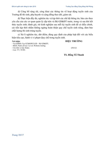 Đề án tuyển sinh riêng từ năm 2015 Trường Cao đẳng Cộng đồng Hải Phòng
d) Công bố rộng rãi, công khai các thông tin về hoạt động tuyển sinh của
Trường để thí sinh, phụ huynh và cộng đồng theo dõi, giám sát.
đ) Thực hiện đầy đủ, nghiêm túc và kịp thời các chế độ thông tin, báo cáo theo
yêu cầu của các cơ quan quản lý cấp trên và Bộ GD&ĐT trước, trong và sau khi kết
thúc tuyển sinh; đánh giá, rút kinh nghiệm sau mỗi kỳ tuyển sinh để có điều chỉnh,
cải tiến kịp thời nhằm không ngừng hoàn thiện quy chế tuyển sinh riêng, đảm bảo
chất lượng thí sinh trúng tuyển.
e) Xử lí nghiêm túc, dứt điểm, đúng quy định của pháp luật đối với các biểu
hiện tiêu cực, hành vi vi phạm Quy chế trong tuyển sinh.
Nơi nhận: HIỆU TRƯỞNG
- Vụ GDĐH; Cục KT&KĐCLGD – Bộ GD&ĐT;
- BGH; Niêm yết tại 3 cơ sở; Website trường;
- Các đơn vị trực thuộc; (Đã ký)
- Lưu: VT, TCHC.
TS. Đồng Tố Thanh
Trang 10/17
 