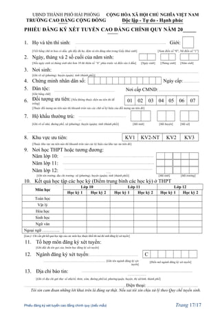 UBND THÀNH PHỐ HẢI PHÒNG CỘNG HÒA XÃ HỘI CHỦ NGHĨA VIỆT NAM
TRƯỜNG CAO ĐẲNG CỘNG ĐỒNG Độc lập - Tự do - Hạnh phúc
PHIẾU ĐĂNG KÝ XÉT TUYỂN CAO ĐẲNG CHÍNH QUY NĂM 20_____
1. Họ và tên thí sinh: ………………………………………………………………………………..
.
Giới:
[Viết bằng chữ in hoa có dấu; ghi đầy đủ họ, đệm và tên đúng như trong Giấy khai sinh] [Nam điền số “0”; Nữ điền số “1”]
2. Ngày, tháng và 2 số cuối của năm sinh:
[Nếu ngày sinh và tháng sinh nhỏ hơn 10 thì thêm số “0” phía trước và điền vào ô đầu] [Ngày sinh] [Tháng sinh] [Năm sinh]
3. Nơi sinh: …………………………………………………………………………………………………………………………..
[Ghi rõ xã (phường), huyện (quận), tỉnh (thành phố)]
4. Chứng minh nhân dân số: Ngày cấp: …………….
5. Dân tộc: ………………………………………………..…… Nơi cấp CMND: …………………………………..
[Ghi bằng chữ]
6. Đối tượng ưu tiên:[Nếu không thuộc diện ưu tiên thì để
trống]
01 02 03 04 05 06 07
[Thuộc đối tượng ưu tiên nào thì khoanh tròn vào các chữ số ký hiệu của đối tượng ưu tiên đó]
7. Hộ khẩu thường trú: …………………………………………
…
[Ghi rõ số nhà, đường phố, xã (phường), huyện (quận), tỉnh (thành phố)] [Mã tỉnh] [Mã huyện] [Mã xã]
…………………………………………………………………………………………………………………………………………………..……..
8. Khu vực ưu tiên: KV1 KV2-NT KV2 KV3
[Thuộc khu vực ưu tiên nào thì khoanh tròn vào các ký hiệu của khu vực ưu tiên đó]
9. Nơi học THPT hoặc tương đương:
Năm lớp 10: ……………………………………………………………….…….……..…..
Năm lớp 11: ……………………………………………………………….…………….…..
Năm lớp 12: ………………………………………………………………………..…….
…..
[Ghi tên trường, địa chỉ trường: xã (phường), huyện (quận), tỉnh (thành phố)] [Mã tỉnh] [Mã trường]
10. Kết quả học tập các học kỳ (Điểm trung bình các học kỳ) ở THPT
Môn học
Lớp 10 Lớp 11 Lớp 12
Học kỳ 1 Học kỳ 2 Học kỳ 1 Học kỳ 2 Học kỳ 1 Học kỳ 2
Toán học
Vật lý
Hóa học
Sinh học
Ngữ văn
Ngoại ngữ ………….
[Lưu ý: Chỉ cần ghi kết quả học tập của các môn học thuộc khối thi mà thí sinh đăng ký xét tuyển]
11. Tổ hợp môn đăng ký xét tuyển:
[Ghi đầy đủ tên gọi của 3môn học đăng ký xét tuyển]
12. Ngành đăng ký xét tuyển: …………………………………………. C
……………………………………………………… [Ghi tên ngành đăng ký xét
tuyển]
[Điền mã ngành đăng ký xét tuyển]
13. Địa chỉ báo tin: ………………………………………………………………………………………………….
……………….
[Ghi rõ địa chỉ gửi thư: số nhà/tổ, thôn, xóm, đường phố/xã, phường/quận, huyện, thị xã/tỉnh, thành phố]
…………………………………………………………………………………………, Điện thoại: ………………………………….………....
Tôi xin cam đoan những lời khai trên là đúng sự thật. Nếu sai tôi xin chịu xử lý theo Quy chế tuyển sinh.
Phiếu đăng ký xét tuyển cao đẳng chính quy (biểu mẫu) Trang 17/17
 