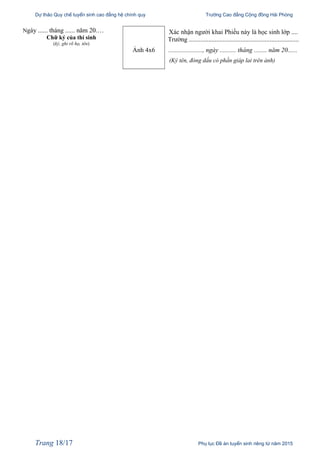 Dự thảo Quy chế tuyển sinh cao đẳng hệ chính quy Trường Cao đẳng Cộng đồng Hải Phòng
Ngày ...... tháng ...... năm 20.…
Chữ ký của thí sinh
(ký, ghi rõ họ, tên)
Ảnh 4x6
Xác nhận người khai Phiếu này là học sinh lớp ....
Trường ....................................................................
....................., ngày .......... tháng ........ năm 20......
(Ký tên, đóng dấu có phần giáp lai trên ảnh)
Trang 18/17 Phụ lục Đề án tuyển sinh riêng từ năm 2015
 