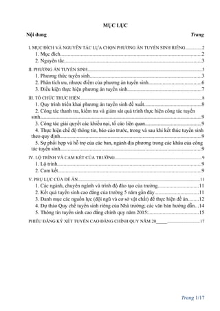 MỤC LỤC
Nội dung Trang
I. MỤC ĐÍCH VÀ NGUYÊN TẮC LỰA CHỌN PHƯƠNG ÁN TUYỂN SINH RIÊNG...............2
1. Mục đích.............................................................................................................2
2. Nguyên tắc..........................................................................................................3
II. PHƯƠNG ÁN TUYỂN SINH.......................................................................................................3
1. Phương thức tuyển sinh......................................................................................3
2. Phân tích ưu, nhược điểm của phương án tuyển sinh.........................................6
3. Điều kiện thực hiện phương án tuyển sinh.........................................................7
III. TỔ CHỨC THỰC HIỆN..............................................................................................................8
1. Quy trình triển khai phương án tuyển sinh đề xuất............................................8
2. Công tác thanh tra, kiểm tra và giám sát quá trình thực hiện công tác tuyển
sinh............................................................................................................................9
3. Công tác giải quyết các khiếu nại, tố cáo liên quan...........................................9
4. Thực hiện chế độ thông tin, báo cáo trước, trong và sau khi kết thúc tuyển sinh
theo quy định.............................................................................................................9
5. Sự phối hợp và hỗ trợ của các ban, ngành địa phương trong các khâu của công
tác tuyển sinh.............................................................................................................9
IV. LỘ TRÌNH VÀ CAM KẾT CỦA TRƯỜNG..............................................................................9
1. Lộ trình...............................................................................................................9
2. Cam kết...............................................................................................................9
V. PHỤ LỤC CỦA ĐỀ ÁN..............................................................................................................11
1. Các ngành, chuyên ngành và trình độ đào tạo của trường...............................11
2. Kết quả tuyển sinh cao đẳng của trường 5 năm gần đây..................................11
3. Danh mục các nguồn lực (đội ngũ và cơ sở vật chất) để thực hiện đề án........12
4. Dự thảo Quy chế tuyển sinh riêng của Nhà trường; các văn bản hướng dẫn...14
5. Thông tin tuyển sinh cao đẳng chính quy năm 2015:.......................................15
PHIẾU ĐĂNG KÝ XÉT TUYỂN CAO ĐẲNG CHÍNH QUY NĂM 20_____.............................17
Trang 1/17
 