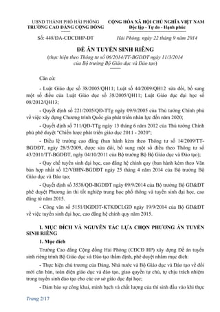 UBND THÀNH PHỐ HẢI PHÒNG CỘNG HÒA XÃ HỘI CHỦ NGHĨA VIỆT NAM
TRƯỜNG CAO ĐẲNG CỘNG ĐỒNG Độc lập - Tự do - Hạnh phúc
Số: 448/ĐA-CĐCĐHP-ĐT Hải Phòng, ngày 22 tháng 9 năm 2014
ĐỀ ÁN TUYỂN SINH RIÊNG
(thực hiện theo Thông tư số 06/2014/TT-BGDĐT ngày 11/3/2014
của Bộ trưởng Bộ Giáo dục và Đào tạo)
Căn cứ:
- Luật Giáo dục số 38/2005/QH11; Luật số 44/2009/QH12 sửa đổi, bổ sung
một số điều của Luật Giáo dục số 38/2005/QH11; Luật Giáo dục đại học số
08/2012/QH13;
- Quyết định số 221/2005/QĐ-TTg ngày 09/9/2005 của Thủ tướng Chính phủ
về việc xây dựng Chương trình Quốc gia phát triển nhân lực đến năm 2020;
- Quyết định số 711/QĐ-TTg ngày 13 tháng 6 năm 2012 của Thủ tướng Chính
phủ phê duyệt "Chiến lược phát triển giáo dục 2011 - 2020";
- Điều lệ trường cao đẳng (ban hành kèm theo Thông tư số 14/2009/TT-
BGDĐT, ngày 28/5/2009, được sửa đổi, bổ sung một số điều theo Thông tư số
43/2011/TT-BGDĐT, ngày 04/10/2011 của Bộ trưởng Bộ Bộ Giáo dục và Đào tạo);
- Quy chế tuyển sinh đại học, cao đẳng hệ chính quy (ban hành kèm theo Văn
bản hợp nhất số 12/VBHN-BGDĐT ngày 25 tháng 4 năm 2014 của Bộ trưởng Bộ
Giáo dục và Đào tạo;
- Quyết định số 3538/QĐ-BGDĐT ngày 09/9/2014 của Bộ trưởng Bộ GD&ĐT
phê duyệt Phương án thi tốt nghiệp trung học phổ thông và tuyển sinh đại học, cao
đẳng từ năm 2015.
- Công văn số 5151/BGDĐT-KTKĐCLGD ngày 19/9/2014 của Bộ GD&ĐT
về việc tuyển sinh đại học, cao đẳng hệ chính quy năm 2015.
I. MỤC ĐÍCH VÀ NGUYÊN TẮC LỰA CHỌN PHƯƠNG ÁN TUYỂN
SINH RIÊNG
1. Mục đích
Trường Cao đẳng Cộng đồng Hải Phòng (CĐCĐ HP) xây dựng Đề án tuyển
sinh riêng trình Bộ Giáo dục và Đào tạo thẩm định, phê duyệt nhằm mục đích:
- Thực hiện chủ trương của Đảng, Nhà nước và Bộ Giáo dục và Đào tạo về đổi
mới căn bản, toàn diện giáo dục và đào tạo, giao quyền tự chủ, tự chịu trách nhiệm
trong tuyển sinh đào tạo cho các cơ sở giáo dục đại học;
- Đảm bảo sự công khai, minh bạch và chất lượng của thí sinh đầu vào khi thực
Trang 2/17
 