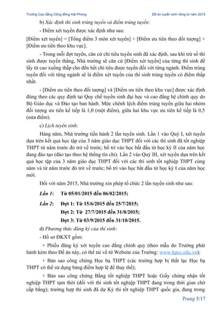 Trường Cao đẳng Cộng đồng Hải Phòng Đề án tuyển sinh riêng từ năm 2015
b) Xác định thí sinh trúng tuyển và điểm trúng tuyển:
- Điểm xét tuyển được xác định như sau:
[Điểm xét tuyển] = [Tổng điểm 3 môn xét tuyển] + [Điểm ưu tiên theo đối tượng] +
[Điểm ưu tiên theo khu vực].
- Trong mỗi đợt tuyển, căn cứ chỉ tiêu tuyển sinh đã xác định, sau khi trừ số thí
sinh được tuyển thẳng, Nhà trường sẽ căn cứ [Điểm xét tuyển] của từng thí sinh để
lấy từ cao xuống thấp cho đến hết chỉ tiêu được tuyển đối với từng ngành. Điểm trúng
tuyển đối với từng ngành sẽ là điểm xét tuyển của thí sinh trúng tuyển có điểm thấp
nhất.
- [Điểm ưu tiên theo đối tượng] và [Điểm ưu tiên theo khu vực] được xác định
đúng theo các quy định tại Quy chế tuyển sinh đại học và cao đẳng hệ chính quy do
Bộ Giáo dục và Đào tạo ban hành. Mức chênh lệch điểm trúng tuyển giữa hai nhóm
đối tượng ưu tiên kế tiếp là 1,0 (một điểm), giữa hai khu vực ưu tiên kế tiếp là 0,5
(nửa điểm).
c) Lịch tuyển sinh:
Hàng năm, Nhà trường tiến hành 2 lần tuyển sinh. Lần 1 vào Quý I, xét tuyển
dựa trên kết quả học tập của 3 năm giáo dục THPT đối với các thí sinh đã tốt nghiệp
THPT từ năm trước đó trở về trước; bố trí vào học bắt đầu từ học kỳ II của năm học
đang đào tạo (đào tạo theo hệ thống tín chỉ). Lần 2 vào Quý III, xét tuyển dựa trên kết
quả học tập của 3 năm giáo dục THPT đối với các thí sinh tốt nghiệp THPT cùng
năm và từ năm trước đó trở về trước; bố trí vào học bắt đầu từ học kỳ I của năm học
mới.
Đối với năm 2015, Nhà trường xin phép tổ chức 2 lần tuyển sinh như sau:
Lần 1: Từ 05/01/2015 đến 06/02/2015;
Lần 2: Đợt 1: Từ 15/6/2015 đến 25/7/2015;
Đợt 2: Từ 27/7/2015 đến 31/8/2015;
Đợt 3: Từ 03/9/2015 đến 31/10/2015.
d) Phương thức đăng ký của thí sinh:
- Hồ sơ ĐKXT gồm:
+ Phiếu đăng ký xét tuyển cao đẳng chính quy (theo mẫu do Trường phát
hành kèm theo Đề án này, có thể tải về từ Website của Trường: www.hpcc.edu.vn);
+ Bản sao công chứng Học bạ THPT (các trường hợp bị thất lạc Học bạ
THPT có thể sử dụng bảng điểm hợp lệ để thay thế);
+ Bản sao công chứng Bằng tốt nghiệp THPT hoặc Giấy chứng nhận tốt
nghiệp THPT tạm thời (đối với thí sinh tốt nghiệp THPT đang trong thời gian chờ
cấp bằng); trường hợp thí sinh đã dự Kỳ thi tốt nghiệp THPT quốc gia, đang trong
Trang 5/17
 