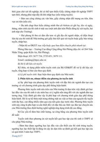 Đề án tuyển sinh riêng từ năm 2015 Trường Cao đẳng Cộng đồng Hải Phòng
thời gian chờ xét tốt nghiệp, thì có thể tạm thiếu Giấy chứng nhận tốt nghiệp THPT
tạm thời, nhưng phải nộp đầy đủ khi nhập học (nếu trúng tuyển);
+ Bản sao công chứng các văn bản, giấy chứng nhận đối tượng ưu tiên, khu
vực ưu tiên (nếu có);
+ Ba ảnh chụp theo kiểu chứng minh thư cỡ 4x6cm có ghi họ, tên và ngày,
tháng, năm sinh của thí sinh ở mặt sau (một ảnh dán trên Phiếu đăng ký xét tuyển, hai
ảnh nộp cho Trường).
+ Hai phong bì thư có dán sẵn tem và ghi địa chỉ người nhận, số điện thoại
liên hệ của thí sinh để Nhà trường gửi giấy báo kết quả xét tuyển hoặc giấy báo trúng
tuyển, nhập học.
- Nhận hồ sơ ĐKXT trực tiếp hoặc qua bưu điện chuyển phát nhanh tại:
Phòng Đào tạo – Trường Cao đẳng Cộng đồng Hải Phòng (địa chỉ: số 264 Trần
Nhân Tông, quận Kiến An, Hải Phòng);
Điện thoại: 031 3677 734; 3735 651; 3879 111.
Email: caodang@hpcc.edu.vn
đ) Xử lý dữ liệu xét tuyển:
Kế thừa, sử dụng phần mềm tuyển sinh của Bộ GD&ĐT để xử lý dữ liệu xét
tuyển, tổng hợp và báo cáo theo quy định.
e) Lệ phí tuyển sinh: thực hiện theo quy định của Nhà nước.
2. Phân tích ưu, nhược điểm của phương án tuyển sinh
a) Sự phù hợp của phương thức tuyển sinh với đặc thù các ngành đào tạo của
trường và với chương trình giáo dục phổ thông hiện hành:
Phương thức tuyển sinh nêu trên của Nhà trường là dựa trên việc đánh giá học
lực đầu vào của thí sinh ở các môn học có ý nghĩa nền tảng đối với các ngành đào tạo
tương ứng. Việc đánh giá như vậy là phù hợp với chương trình giáo dục phổ thông
hiện hành. Đó là sự kế thừa một trong những mặt ưu việt cơ bản của nguyên tắc tuyển
sinh đại học, cao đẳng nhiều năm qua của nền giáo dục nước nhà. Phương thức tuyển
sinh này cũng là phù hợp và cần thiết đối với đặc thù các lĩnh vực đào tạo chuyên sâu
của Nhà trường theo định hướng nghề nghiệp-ứng dụng trình độ cao đẳng.
b) Các yếu tố đảm bảo chất lượng, sự công bằng của phương thức tuyển sinh
đề xuất:
Tuyển sinh theo phương án xét tuyển kết quả học tập của thí sinh ở THPT sẽ
cho phép Nhà trường:
- Đảm bảo được ngưỡng học lực đầu vào cần thiết của thí sinh trúng tuyển;
ngưỡng học lực thiết lập là đáng tin cậy do dựa trên sự đánh giá kết quả học tập của
cả quá trình 3 năm học THPT;
Trang 6/17
 
