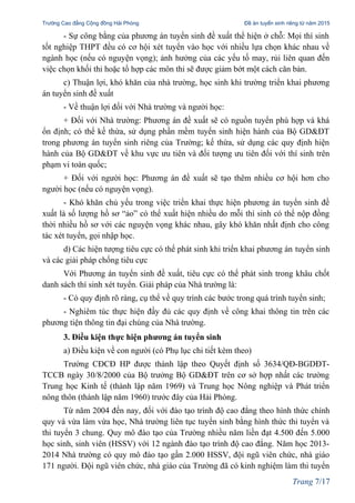 Trường Cao đẳng Cộng đồng Hải Phòng Đề án tuyển sinh riêng từ năm 2015
- Sự công bằng của phương án tuyển sinh đề xuất thể hiện ở chỗ: Mọi thí sinh
tốt nghiệp THPT đều có cơ hội xét tuyển vào học với nhiều lựa chọn khác nhau về
ngành học (nếu có nguyện vọng); ảnh hưởng của các yếu tố may, rủi liên quan đến
việc chọn khối thi hoặc tổ hợp các môn thi sẽ được giảm bớt một cách căn bản.
c) Thuận lợi, khó khăn của nhà trường, học sinh khi trường triển khai phương
án tuyển sinh đề xuất
- Về thuận lợi đối với Nhà trường và người học:
+ Đối với Nhà trường: Phương án đề xuất sẽ có nguồn tuyển phù hợp và khá
ổn định; có thể kế thừa, sử dụng phần mềm tuyển sinh hiện hành của Bộ GD&ĐT
trong phương án tuyển sinh riêng của Trường; kế thừa, sử dụng các quy định hiện
hành của Bộ GD&ĐT về khu vực ưu tiên và đối tượng ưu tiên đối với thí sinh trên
phạm vi toàn quốc;
+ Đối với người học: Phương án đề xuất sẽ tạo thêm nhiều cơ hội hơn cho
người học (nếu có nguyện vọng).
- Khó khăn chủ yếu trong việc triển khai thực hiện phương án tuyển sinh đề
xuất là số lượng hồ sơ “ảo” có thể xuất hiện nhiều do mỗi thí sinh có thể nộp đồng
thời nhiều hồ sơ với các nguyện vọng khác nhau, gây khó khăn nhất định cho công
tác xét tuyển, gọi nhập học.
d) Các hiện tượng tiêu cực có thể phát sinh khi triển khai phương án tuyển sinh
và các giải pháp chống tiêu cực
Với Phương án tuyển sinh đề xuất, tiêu cực có thể phát sinh trong khâu chốt
danh sách thí sinh xét tuyển. Giải pháp của Nhà trường là:
- Có quy định rõ ràng, cụ thể về quy trình các bước trong quá trình tuyển sinh;
- Nghiêm túc thực hiện đầy đủ các quy định về công khai thông tin trên các
phương tiện thông tin đại chúng của Nhà trường.
3. Điều kiện thực hiện phương án tuyển sinh
a) Điều kiện về con người (có Phụ lục chi tiết kèm theo)
Trường CĐCĐ HP được thành lập theo Quyết định số 3634/QĐ-BGDĐT-
TCCB ngày 30/8/2000 của Bộ trưởng Bộ GD&ĐT trên cơ sở hợp nhất các trường
Trung học Kinh tế (thành lập năm 1969) và Trung học Nông nghiệp và Phát triển
nông thôn (thành lập năm 1960) trước đây của Hải Phòng.
Từ năm 2004 đến nay, đối với đào tạo trình độ cao đẳng theo hình thức chính
quy và vừa làm vừa học, Nhà trường liên tục tuyển sinh bằng hình thức thi tuyển và
thi tuyển 3 chung. Quy mô đào tạo của Trường nhiều năm liền đạt 4.500 đến 5.000
học sinh, sinh viên (HSSV) với 12 ngành đào tạo trình độ cao đẳng. Năm học 2013-
2014 Nhà trường có quy mô đào tạo gần 2.000 HSSV, đội ngũ viên chức, nhà giáo
171 người. Đội ngũ viên chức, nhà giáo của Trường đã có kinh nghiệm làm thi tuyển
Trang 7/17
 