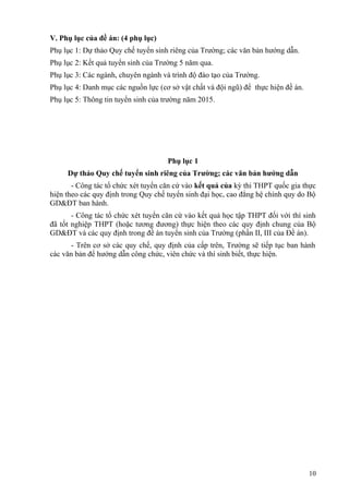 V. Phụ lục của đề án: (4 phụ lục)
Phụ lục 1: Dự thảo Quy chế tuyển sinh riêng của Trường; các văn bản hướng dẫn.
Phụ lục 2: Kết quả tuyển sinh của Trường 5 năm qua.
Phụ lục 3: Các ngành, chuyên ngành và trình độ đào tạo của Trường.
Phụ lục 4: Danh mục các nguồn lực (cơ sở vật chất và đội ngũ) để thực hiện đề án.
Phụ lục 5: Thông tin tuyển sinh của trường năm 2015.
Phụ lục 1
Dự thảo Quy chế tuyển sinh riêng của Trường; các văn bản hướng dẫn
- Công tác tổ chức xét tuyển căn cứ vào kết quả của kỳ thi THPT quốc gia thực
hiện theo các quy định trong Quy chế tuyển sinh đại học, cao đẳng hệ chính quy do Bộ
GD&ĐT ban hành.
- Công tác tổ chức xét tuyển căn cứ vào kết quả học tập THPT đối với thí sinh
đã tốt nghiệp THPT (hoặc tương đương) thực hiện theo các quy định chung của Bộ
GD&ĐT và các quy định trong đề án tuyển sinh của Trường (phần II, III của Đề án).
- Trên cơ sở các quy chế, quy định của cấp trên, Trường sẽ tiếp tục ban hành
các văn bản để hướng dẫn công chức, viên chức và thí sinh biết, thực hiện.
10
 