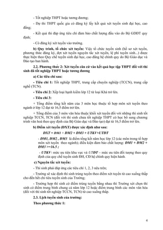 - Tốt nghiệp THPT hoặc tương đương;
- Dự thi THPT quốc gia có đăng ký lấy kết quả xét tuyển sinh đại học, cao
đẳng;
- Kết quả thi đáp ứng tiêu chí đảm bảo chất lượng đầu vào do Bộ GDĐT quy
định;
- Có đăng ký xét tuyển vào trường.
b) Quy trình, tổ chức xét tuyển: Việc tổ chức tuyển sinh (hồ sơ xét tuyển,
phương thức đăng ký, đợt xét tuyển nguyên tắc xét tuyển, lệ phí tuyển sinh...) được
thực hiện theo Quy chế tuyển sinh đại học, cao đẳng hệ chính quy do Bộ Giáo dục và
Đào tạo ban hành.
2.2. Phương thức 2: Xét tuyển căn cứ vào kết quả học tập THPT đối với thí
sinh đã tốt nghiệp THPT hoặc tương đương
a) Các tiêu chí sau:
- Tiêu chí 1: Tốt nghiệp THPT, trung cấp chuyên nghiệp (TCCN), trung cấp
nghề (TCN).
- Tiêu chí 2: Xếp loại hạnh kiểm lớp 12 từ loại Khá trở lên.
- Tiêu chí 3:
+ Tổng điểm tổng kết năm của 3 môn học thuộc tổ hợp môn xét tuyển theo
ngành ở lớp 12 đạt từ 16,5 điểm trở lên.
+ Tổng điểm của 3 môn văn hóa thuộc khối xét tuyển đối với những thí sinh tốt
nghiệp TCCN, TCN (đối với thí sinh chưa tốt nghiệp THPT có học bổ sung chương
trình văn hoá theo quy định của Bộ Giáo dục và Đào tạo) đạt từ 16,5 điểm trở lên.
b) Điểm xét tuyển (ĐXT) được xác định như sau:
ĐXT = ĐM1 + ĐM2 + ĐM3 + UTKV+UTĐT
- ĐM1, ĐM2 , ĐM3 là điểm tổng kết năm học lớp 12 (các môn trong tổ hợp
môn xét tuyển theo ngành); điều kiện đảm bảo chất lượng: ĐM1 + ĐM2 +
ĐM3 >=16.5 ;
- UTKV- mức ưu tiên khu vực và UTĐT – mức ưu tiên đối tượng theo quy
định của quy chế tuyển sinh ĐH, CĐ hệ chính quy hiện hành.
c) Nguyên tắc xét tuyển:
- Thí sinh phải đáp ứng các tiêu chí 1, 2, 3 nêu trên;
- Trường sẽ xác định thí sinh trúng tuyển theo điểm xét tuyển từ cao xuống thấp
cho đến hết chỉ tiêu tuyển sinh của Trường;
- Trường hợp thí sinh có điểm trúng tuyển bằng nhau thì Trường xét chọn thí
sinh có điểm trung bình chung cả năm lớp 12 hoặc điểm trung bình các môn văn hóa
(đối với thí sinh tốt nghiệp TCCN, TCN) từ cao xuống thấp.
2.3. Lịch tuyển sinh của trường:
Theo phương thức 1:
4
 