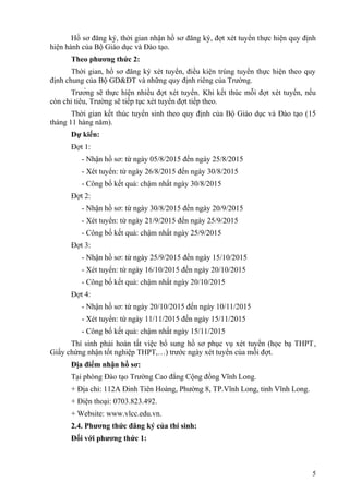 Hồ sơ đăng ký, thời gian nhận hồ sơ đăng ký, đợt xét tuyển thực hiện quy định
hiện hành của Bộ Giáo dục và Đào tạo.
Theo phương thức 2:
Thời gian, hồ sơ đăng ký xét tuyển, điều kiện trúng tuyển thực hiện theo quy
định chung của Bộ GD&ĐT và những quy định riêng của Trường.
Trường sẽ thực hiện nhiều đợt xét tuyển. Khi kết thúc mỗi đợt xét tuyển, nếu
còn chỉ tiêu, Trường sẽ tiếp tục xét tuyển đợt tiếp theo.
Thời gian kết thúc tuyển sinh theo quy định của Bộ Giáo dục và Đào tạo (15
tháng 11 hàng năm).
Dự kiến:
Đợt 1:
- Nhận hồ sơ: từ ngày 05/8/2015 đến ngày 25/8/2015
- Xét tuyển: từ ngày 26/8/2015 đến ngày 30/8/2015
- Công bố kết quả: chậm nhất ngày 30/8/2015
Đợt 2:
- Nhận hồ sơ: từ ngày 30/8/2015 đến ngày 20/9/2015
- Xét tuyển: từ ngày 21/9/2015 đến ngày 25/9/2015
- Công bố kết quả: chậm nhất ngày 25/9/2015
Đợt 3:
- Nhận hồ sơ: từ ngày 25/9/2015 đến ngày 15/10/2015
- Xét tuyển: từ ngày 16/10/2015 đến ngày 20/10/2015
- Công bố kết quả: chậm nhất ngày 20/10/2015
Đợt 4:
- Nhận hồ sơ: từ ngày 20/10/2015 đến ngày 10/11/2015
- Xét tuyển: từ ngày 11/11/2015 đến ngày 15/11/2015
- Công bố kết quả: chậm nhất ngày 15/11/2015
Thí sinh phải hoàn tất việc bổ sung hồ sơ phục vụ xét tuyển (học bạ THPT,
Giấy chứng nhận tốt nghiệp THPT,…) trước ngày xét tuyển của mỗi đợt.
Địa điểm nhận hồ sơ:
Tại phòng Đào tạo Trường Cao đẳng Cộng đồng Vĩnh Long.
+ Địa chỉ: 112A Đinh Tiên Hoàng, Phường 8, TP.Vĩnh Long, tỉnh Vĩnh Long.
+ Điện thoại: 0703.823.492.
+ Website: www.vlcc.edu.vn.
2.4. Phương thức đăng ký của thí sinh:
Đối với phương thức 1:
5
 