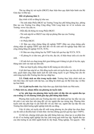 Thủ tục đăng ký xét tuyển (ĐKXT) thực hiện theo quy định hiện hành của Bộ
Giáo dục và Đào tạo.
Đối với phương thức 2:
Quy trình và hồ sơ đăng ký như sau:
- Thí sinh nhận Phiếu ĐKXT tại Trường Trung học phổ thông đang học, phòng
Đào tạo của Trường Cao đẳng Cộng đồng Vĩnh Long hoặc tải về từ website của
Trường: www.vlcc.edu.vn.
- Điền đầy đủ thông tin trong Phiếu ĐKXT.
- Thí sinh nộp hồ sơ ĐKXT trực tiếp tại phòng Đào tạo của Trường
. Hồ sơ gồm:
+ 01 Phiếu ĐKXT.
+ 01 Bản sao công chứng bằng tốt nghiệp THPT (Bản sao công chứng giấy
chứng nhận tốt nghiệp THPT tạm thời đối với thí sinh mới tốt nghiệp hoặc Bản sao
công chứng bằng tốt nghiệp TCCN, TCN).
+ 01 Bản sao công chứng học bạ THPT hoặc kết quả học tập TCCN, TCN.
+ 02 phong bì có dán tem, ghi rõ họ tên, địa chỉ, số điện thoại (nếu có) của thí
sinh.
+ 02 ảnh 4x6 cm chụp trong thời gian không quá 6 tháng (có ghi rõ họ tên, ngày
tháng năm sinh vào mặt sau tấm ảnh.
+ Bản sao hợp lệ giấy chứng nhận là đối tượng ưu tiên (nếu có).
Cuối thời hạn nộp hồ sơ, Hội đồng tuyển sinh xét tuyển theo các tiêu chí đã nêu
trên, quyết định công nhận danh sách thí sinh trúng tuyển và gởi Thông báo cho thí
sinh trúng tuyển đến Trường làm thủ tục nhập học.
2.5. Chính sách ưu tiên trong tuyển sinh: Trường thực hiện chính sách ưu
tiên theo Quy chế tuyển sinh đại học, cao đẳng hệ chính quy do Bộ Giáo dục và Đào
tạo ban hành.
2.6. Lệ phí tuyển sinh: thực hiện theo quy định hiện hành của Nhà nước.
3. Phân tích ưu, nhược điểm của phương án tuyển sinh:
a) Sự phù hợp của phương thức tuyển sinh với đặc thù các ngành đào tạo
của trường và với chương trình giáo dục phổ thông hiện hành:
Phương thức tuyển sinh của Trường dựa trên việc đánh giá học lực đầu vào của
thí sinh ở các môn học nền tảng đối với các ngành đào tạo tương ứng. Phương thức
tuyển sinh này phù hợp và cần thiết đối với các lĩnh vực, ngành đào tạo đặc thù của
Trường theo định hướng nghề nghiệp trình độ cao đẳng.
Việc tổ chức xét tuyển như đề xuất trong phương án cho phép lựa chọn được
các thí sinh có đủ điều kiện về kiến thức văn hóa (thông qua kết quả học tập ở THPT).
Có thể nói, chương trình giáo dục phổ thông hiện nay chưa tạo ra sự phân hóa
rõ rệt về xu hướng nghề nghiệp cho học sinh trong quá trình học tập. Ngành đào tạo
của nhà trường là các khối ngành Kinh tế, Kỹ thuật, Nông nghiệp, Tài nguyên - Môi
6
 