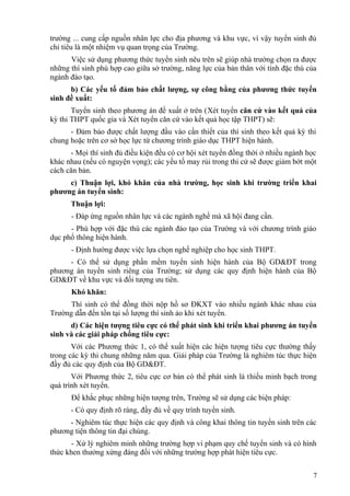 trường ... cung cấp nguồn nhân lực cho địa phương và khu vực, vì vậy tuyển sinh đủ
chỉ tiêu là một nhiệm vụ quan trọng của Trường.
Việc sử dụng phương thức tuyển sinh nêu trên sẽ giúp nhà trường chọn ra được
những thí sinh phù hợp cao giữa sở trường, năng lực của bản thân với tính đặc thù của
ngành đào tạo.
b) Các yếu tố đảm bảo chất lượng, sự công bằng của phương thức tuyển
sinh đề xuất:
Tuyển sinh theo phương án đề xuất ở trên (Xét tuyển căn cứ vào kết quả của
kỳ thi THPT quốc gia và Xét tuyển căn cứ vào kết quả học tập THPT) sẽ:
- Đảm bảo được chất lượng đầu vào cần thiết của thí sinh theo kết quả kỳ thi
chung hoặc trên cơ sở học lực từ chương trình giáo dục THPT hiện hành.
- Mọi thí sinh đủ điều kiện đều có cơ hội xét tuyển đồng thời ở nhiều ngành học
khác nhau (nếu có nguyện vọng); các yếu tố may rủi trong thi cử sẽ được giảm bớt một
cách căn bản.
c) Thuận lợi, khó khăn của nhà trường, học sinh khi trường triển khai
phương án tuyển sinh:
Thuận lợi:
- Đáp ứng nguồn nhân lực và các ngành nghề mà xã hội đang cần.
- Phù hợp với đặc thù các ngành đào tạo của Trường và với chương trình giáo
dục phổ thông hiện hành.
- Định hướng được việc lựa chọn nghề nghiệp cho học sinh THPT.
- Có thể sử dụng phần mềm tuyển sinh hiện hành của Bộ GD&ĐT trong
phương án tuyển sinh riêng của Trường; sử dụng các quy định hiện hành của Bộ
GD&ĐT về khu vực và đối tượng ưu tiên.
Khó khăn:
Thí sinh có thể đồng thời nộp hồ sơ ĐKXT vào nhiều ngành khác nhau của
Trường dẫn đến tồn tại số lượng thí sinh ảo khi xét tuyển.
d) Các hiện tượng tiêu cực có thể phát sinh khi triển khai phương án tuyển
sinh và các giải pháp chống tiêu cực:
Với các Phương thức 1, có thể xuất hiện các hiện tượng tiêu cực thường thấy
trong các kỳ thi chung những năm qua. Giải pháp của Trường là nghiêm túc thực hiện
đầy đủ các quy định của Bộ GD&ĐT.
Với Phương thức 2, tiêu cực cơ bản có thể phát sinh là thiếu minh bạch trong
quá trình xét tuyển.
Để khắc phục những hiện tượng trên, Trường sẽ sử dụng các biện pháp:
- Có quy định rõ ràng, đầy đủ về quy trình tuyển sinh.
- Nghiêm túc thực hiện các quy định và công khai thông tin tuyển sinh trên các
phương tiện thông tin đại chúng.
- Xử lý nghiêm minh những trường hợp vi phạm quy chế tuyển sinh và có hình
thức khen thưởng xứng đáng đối với những trường hợp phát hiện tiêu cực.
7
 