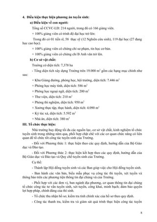 4. Điều kiện thực hiện phương án tuyển sinh:
a) Điều kiện về con người:
Tổng số CCVC-LĐ: 214 người, trong đó có 166 giảng viên.
+ 100% giảng viên có trình độ đại học trở lên:
Trong đó có 01 tiến sĩ, 58 thạc sỹ (12 Nghiên cứu sinh), 119 đại học (27 đang
học cao học).
+ 100% giảng viên có chứng chỉ sư phạm, tin học cơ bản.
+ 100% giảng viên có chứng chỉ B Anh văn trở lên.
b) Cơ sở vật chất:
Trường có diện tích: 7,378 ha
- Tổng diện tích xây dựng Trường trên 19.000 m2
gồm các hạng mục chính như
sau:
+ Khu Giảng đường, phòng học, hội trường, diện tích: 7.446 m2
+ Phòng học máy tính, diện tích: 586 m2
+ Phòng học ngoại ngữ, diện tích: 200 m2
+ Thư viện, diện tích: 210 m2
+ Phòng thí nghiệm, diện tích: 950 m2
+ Xưởng thực tập, thực hành, diện tích: 4.090 m2
+ Ký túc xá, diện tích: 5.592 m2
+ Nhà ăn, diện tích: 380 m2
III. Tổ chức thực hiện:
Nhà trường huy động tối đa các nguồn lực, cơ sở vật chất, kinh nghiệm tổ chức
tuyển sinh trong những năm qua, phối hợp chặt chẽ với các cơ quan chức năng có liên
quan để tổ chức tốt công tác tuyển sinh của Trường.
- Đối với Phương thức 1: thực hiện theo các quy định, hướng dẫn của Bộ Giáo
dục và Đào tạo.
- Đối với Phương thức 2: thực hiện kết hợp theo các quy định, hướng dẫn của
Bộ Giáo dục và Đào tạo và Quy chế tuyển sinh của Trường.
Cụ thể:
- Thành lập Hội đồng tuyển sinh và các Ban giúp việc cho Hội đồng tuyển sinh.
- Ban hành các văn bản, biểu mẫu phục vụ công tác thi tuyển, xét tuyển và
thông báo trên các phương tiện thông tin đại chúng và của Trường.
- Phối hợp với các đơn vị, ban ngành địa phương, cơ quan thông tin đại chúng
tổ chức công tác tư vấn tuyển sinh, xét tuyển, công khai, minh bạch; đảm bảo quyền
lợi hợp pháp, chính đáng của thí sinh.
- Tổ chức thu nhận hồ sơ, kiểm tra tính chính xác của hồ sơ theo quy định.
- Công tác thanh tra, kiểm tra và giám sát quá trình thực hiện công tác tuyển
8
 