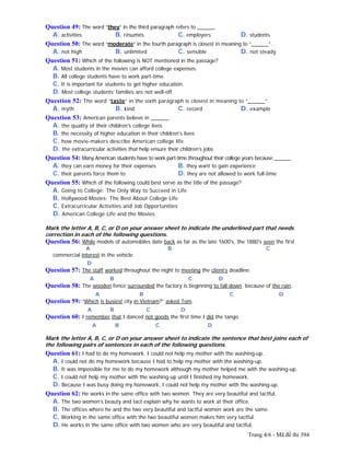 Trang 4/6 - Mã đề thi 394
Question 49: The word “they” in the third paragraph refers to ______.
A. activities B. résumés C. employers D. students
Question 50: The word “moderate” in the fourth paragraph is closest in meaning to “______”.
A. not high B. unlimited C. sensible D. not steady
Question 51: Which of the following is NOT mentioned in the passage?
A. Most students in the movies can afford college expenses.
B. All college students have to work part-time.
C. It is important for students to get higher education.
D. Most college students’ families are not well-off.
Question 52: The word “taste” in the sixth paragraph is closest in meaning to “______”.
A. myth B. kind C. record D. example
Question 53: American parents believe in ______.
A. the quality of their children's college lives
B. the necessity of higher education in their children's lives
C. how movie-makers describe American college life
D. the extracurricular activities that help ensure their children’s jobs
Question 54: Many American students have to work part-time throughout their college years because ______.
A. they can earn money for their expenses B. they want to gain experience
C. their parents force them to D. they are not allowed to work full-time
Question 55: Which of the following could best serve as the title of the passage?
A. Going to College: The Only Way to Succeed in Life
B. Hollywood Movies: The Best About College Life
C. Extracurricular Activities and Job Opportunities
D. American College Life and the Movies
Mark the letter A, B, C, or D on your answer sheet to indicate the underlined part that needs
correction in each of the following questions.
Question 56: While models of automobiles date back as far as the late 1600's, the 1880's seen the first
A B C
commercial interest in the vehicle.
D
Question 57: The staff worked throughout the night to meeting the client’s deadline.
A B C D
Question 58: The wooden fence surrounded the factory is beginning to fall down because of the rain.
A B C D
Question 59: “Which is busiest city in Vietnam?” asked Tom.
A B C D
Question 60: I remember that I danced not goods the first time I did the tango.
A B C D
Mark the letter A, B, C, or D on your answer sheet to indicate the sentence that best joins each of
the following pairs of sentences in each of the following questions.
Question 61: I had to do my homework. I could not help my mother with the washing-up.
A. I could not do my homework because I had to help my mother with the washing-up.
B. It was impossible for me to do my homework although my mother helped me with the washing-up.
C. I could not help my mother with the washing-up until I finished my homework.
D. Because I was busy doing my homework, I could not help my mother with the washing-up.
Question 62: He works in the same office with two women. They are very beautiful and tactful.
A. The two women’s beauty and tact explain why he wants to work at their office.
B. The offices where he and the two very beautiful and tactful women work are the same.
C. Working in the same office with the two beautiful women makes him very tactful.
D. He works in the same office with two women who are very beautiful and tactful.
 