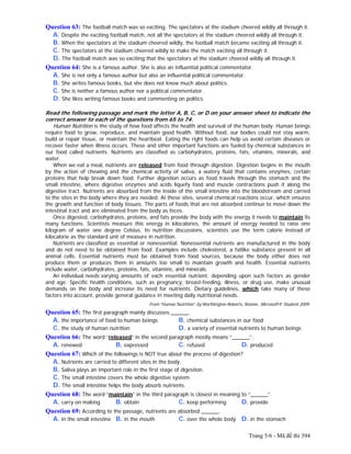 Trang 5/6 - Mã đề thi 394
Question 63: The football match was so exciting. The spectators at the stadium cheered wildly all through it.
A. Despite the exciting football match, not all the spectators at the stadium cheered wildly all through it.
B. When the spectators at the stadium cheered wildly, the football match became exciting all through it.
C. The spectators at the stadium cheered wildly to make the match exciting all through it.
D. The football match was so exciting that the spectators at the stadium cheered wildly all through it.
Question 64: She is a famous author. She is also an influential political commentator.
A. She is not only a famous author but also an influential political commentator.
B. She writes famous books, but she does not know much about politics.
C. She is neither a famous author nor a political commentator.
D. She likes writing famous books and commenting on politics.
Read the following passage and mark the letter A, B, C, or D on your answer sheet to indicate the
correct answer to each of the questions from 65 to 74.
Human Nutrition is the study of how food affects the health and survival of the human body. Human beings
require food to grow, reproduce, and maintain good health. Without food, our bodies could not stay warm,
build or repair tissue, or maintain the heartbeat. Eating the right foods can help us avoid certain diseases or
recover faster when illness occurs. These and other important functions are fueled by chemical substances in
our food called nutrients. Nutrients are classified as carbohydrates, proteins, fats, vitamins, minerals, and
water.
When we eat a meal, nutrients are released from food through digestion. Digestion begins in the mouth
by the action of chewing and the chemical activity of saliva, a watery fluid that contains enzymes, certain
proteins that help break down food. Further digestion occurs as food travels through the stomach and the
small intestine, where digestive enzymes and acids liquefy food and muscle contractions push it along the
digestive tract. Nutrients are absorbed from the inside of the small intestine into the bloodstream and carried
to the sites in the body where they are needed. At these sites, several chemical reactions occur, which ensures
the growth and function of body tissues. The parts of foods that are not absorbed continue to move down the
intestinal tract and are eliminated from the body as feces.
Once digested, carbohydrates, proteins, and fats provide the body with the energy it needs to maintain its
many functions. Scientists measure this energy in kilocalories, the amount of energy needed to raise one
kilogram of water one degree Celsius. In nutrition discussions, scientists use the term calorie instead of
kilocalorie as the standard unit of measure in nutrition.
Nutrients are classified as essential or nonessential. Nonessential nutrients are manufactured in the body
and do not need to be obtained from food. Examples include cholesterol, a fatlike substance present in all
animal cells. Essential nutrients must be obtained from food sources, because the body either does not
produce them or produces them in amounts too small to maintain growth and health. Essential nutrients
include water, carbohydrates, proteins, fats, vitamins, and minerals.
An individual needs varying amounts of each essential nutrient, depending upon such factors as gender
and age. Specific health conditions, such as pregnancy, breast-feeding, illness, or drug use, make unusual
demands on the body and increase its need for nutrients. Dietary guidelines, which take many of these
factors into account, provide general guidance in meeting daily nutritional needs.
From “Human Nutrition” by Worthington-Roberts, Bonnie, Microsoft® Student 2009.
Question 65: The first paragraph mainly discusses ______.
A. the importance of food to human beings B. chemical substances in our food
C. the study of human nutrition D. a variety of essential nutrients to human beings
Question 66: The word “released” in the second paragraph mostly means “______”.
A. renewed B. expressed C. refused D. produced
Question 67: Which of the followings is NOT true about the process of digestion?
A. Nutrients are carried to different sites in the body.
B. Saliva plays an important role in the first stage of digestion.
C. The small intestine covers the whole digestive system.
D. The small intestine helps the body absorb nutrients.
Question 68: The word “maintain” in the third paragraph is closest in meaning to “______”.
A. carry on making B. obtain C. keep performing D. provide
Question 69: According to the passage, nutrients are absorbed ______.
A. in the small intestine B. in the mouth C. over the whole body D. in the stomach
 