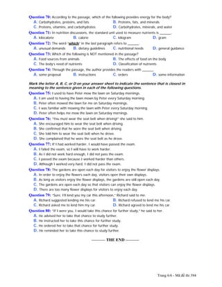 Trang 6/6 - Mã đề thi 394
Question 70: According to the passage, which of the following provides energy for the body?
A. Carbohydrates, proteins, and fats B. Proteins, fats, and minerals
C. Proteins, vitamins, and carbohydrates D. Carbohydrates, minerals, and water
Question 71: In nutrition discussions, the standard unit used to measure nutrients is ______.
A. kilocalorie B. calorie C. kilogram D. gram
Question 72: The word “which” in the last paragraph refers to ______.
A. unusual demands B. dietary guidelines C. nutritional needs D. general guidance
Question 73: Which of the following is NOT mentioned in the passage?
A. Food sources from animals B. The effects of food on the body
C. The body’s need of nutrients D. Classification of nutrients
Question 74: Through the passage, the author provides the readers with ______.
A. some proposal B. instructions C. orders D. some information
Mark the letter A, B, C, or D on your answer sheet to indicate the sentence that is closest in
meaning to the sentence given in each of the following questions.
Question 75: I used to have Peter mow the lawn on Saturday mornings.
A. I am used to having the lawn mown by Peter every Saturday morning.
B. Peter often mowed the lawn for me on Saturday mornings.
C. I was familiar with mowing the lawn with Peter every Saturday morning.
D. Peter often helps me mow the lawn on Saturday mornings.
Question 76: “You must wear the seat belt when driving!” she said to him.
A. She encouraged him to wear the seat belt when driving.
B. She confirmed that he wore the seat belt when driving.
C. She told him to wear the seat belt when he drove.
D. She complained that he wore the seat belt as he drove.
Question 77: If I had worked harder, I would have passed the exam.
A. I failed the exam, so I will have to work harder.
B. As I did not work hard enough, I did not pass the exam.
C. I passed the exam because I worked harder than others.
D. Although I worked very hard, I did not pass the exam.
Question 78: The gardens are open each day for visitors to enjoy the flower displays.
A. In order to enjoy the flowers each day, visitors open their own displays.
B. As long as visitors enjoy the flower displays, the gardens are still open each day.
C. The gardens are open each day so that visitors can enjoy the flower displays.
D. There are too many flower displays for visitors to enjoy each day.
Question 79: “Sure, I’ll lend you my car this afternoon,” Richard said to me.
A. Richard suggested lending me his car. B. Richard refused to lend me his car.
C. Richard asked me to lend him my car. D. Richard agreed to lend me his car.
Question 80: “If I were you, I would take this chance for further study,” he said to her.
A. He advised her to take that chance to study further.
B. He instructed her to take this chance for further study.
C. He ordered her to take that chance for further study.
D. He reminded her to take this chance to study further.
---------------------------------------------------------- THE END ----------
 