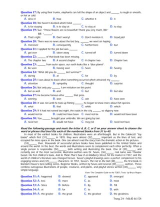 Trang 2/6 - Mã đề thi 528
Question 17: By using their trunks, elephants can tell the shape of an object and ______ is rough or smooth,
or hot or cold.
A. since it B. how C. whether it D. it
Question 18: We haven't decided which hotel ______.
A. is for staying B. is to stay at C. to stay at D. to stay
Question 19: Sue: “These flowers are so beautiful! Thank you very much, Bill.”
Bill: “______”
A. That’s right. B. Don’t worry! C. Don’t mention it. D. Good job!
Question 20: There was no news about the lost boy, ______ we went on hoping.
A. moreover B. consequently C. furthermore D. but
Question 21: I applied for the job but was ______.
A. got over B. taken away C. turned off D. turned down
Question 22: ______ of that book has been missing.
A. The chapter two B. A second chapter C. A chapter two D. Chapter two
Question 23: ______ from outer space, our earth looks like a “blue planet”.
A. Be seen B. Having seen C. Seen D. Seeing
Question 24: “What did you do ______ last summer?”
A. during B. at C. for D. by
Question 25: I was about to leave when something occurred which attracted my ______.
A. attention B. sympathy C. thought D. surprise
Question 26: Not only you ______ I am mistaken on this point.
A. but as well B. and C. but D. but also
Question 27: He became famous after ______ that prize.
A. winning B. won C. win D. have won
Question 28: It was not until he took up fishing ______ he began to know more about fish species.
A. what B. that C. while D. which
Question 29: If it had not rained last night, the roads in the city ______ so slippery now.
A. would not be B. could not have been C. must not be D. would not have been
Question 30: You ______ brought your umbrella. We are going by taxi.
A. need not B. would not have C. may not D. need not have
Read the following passage and mark the letter A, B, C, or D on your answer sheet to choose the
word or phrase that best fits each of the numbered blanks from 31 to 40.
In most of the earliest books for children, illustrations were an afterthought. But in the Caldecott "toy
books" which first (31)______ in 1878, they were almost (32)______ important as the lines of text, and
occupied far more space in the book. One can almost read the story from the dramatic action in the pictures.
(33)______ then, thousands of successful picture books have been published in the United States and
around the world. In the best, the words and illustrations seem to complement each other perfectly. Often a
single person is responsible (34)______ both writing and illustrating the book. One of (35)______, and
certainly one of the most successful, illustrator-authors was Dr. Seuss, (36)______ real name was Theodor
Geisel. His first children's book, And to Think That I Saw It on Mulberry Street, hit the market in 1937, and the
world of children's literature was changed forever. Seuss's playful drawings were a perfect complement to his
engaging stories and (37)______ characters. In 1957, Seuss's The Cat in the Hat (38)______ the first book in
Random House's best-selling series, Beginner Books, written by Seuss and several (39)______ authors. These
combine outrageous illustrations of people, creatures, and plants, and playful stories written (40)______ very
simple language.
From “The Complete Guide to the TOEFL Tests” by Bruce Rogers
Question 31: A. happened B. showed C. appeared D. emerged
Question 32: A. less B. more C. as D. most
Question 33: A. Since B. Before C. By D. Till
Question 34: A. at B. for C. to D. with
Question 35: A. the greater B. the great C. the greatest D. the greatness
 