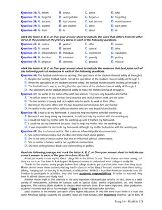 Trang 3/6 - Mã đề thi 528
Question 36: A. whom B. whose C. who’s D. who
Question 37: A. forgetful B. unforgettable C. forgotten D. forgetting
Question 38: A. became B. has become C. had become D. would become
Question 39: A. another B. one another C. other D. each other
Question 40: A. from B. in C. about D. at
Mark the letter A, B, C, or D on your answer sheet to indicate the word that differs from the other
three in the position of the primary stress in each of the following questions.
Question 41: A. reduce B. product C. offer D. answer
Question 42: A. vacant B. ancient C. central D. alive
Question 43: A. independence B. individual C. experiment D. reputation
Question 44: A. decision B. astronaut C. poverty D. pottery
Question 45: A. physical B. domestic C. possible D. musical
Mark the letter A, B, C, or D on your answer sheet to indicate the sentence that best joins each of
the following pairs of sentences in each of the following questions.
Question 46: The football match was so exciting. The spectators at the stadium cheered wildly all through it.
A. Despite the exciting football match, not all the spectators at the stadium cheered wildly all through it.
B. When the spectators at the stadium cheered wildly, the football match became exciting all through it.
C. The football match was so exciting that the spectators at the stadium cheered wildly all through it.
D. The spectators at the stadium cheered wildly to make the match exciting all through it.
Question 47: He works in the same office with two women. They are very beautiful and tactful.
A. The offices where he and the two very beautiful and tactful women work are the same.
B. The two women’s beauty and tact explain why he wants to work at their office.
C. Working in the same office with the two beautiful women makes him very tactful.
D. He works in the same office with two women who are very beautiful and tactful.
Question 48: I had to do my homework. I could not help my mother with the washing-up.
A. Because I was busy doing my homework, I could not help my mother with the washing-up.
B. I could not help my mother with the washing-up until I finished my homework.
C. I could not do my homework because I had to help my mother with the washing-up.
D. It was impossible for me to do my homework although my mother helped me with the washing-up.
Question 49: She is a famous author. She is also an influential political commentator.
A. She writes famous books, but she does not know much about politics.
B. She is not only a famous author but also an influential political commentator.
C. She is neither a famous author nor a political commentator.
D. She likes writing famous books and commenting on politics.
Read the following passage and mark the letter A, B, C, or D on your answer sheet to indicate the
correct answer to each of the questions from 50 to 59.
American movies create myths about college life in the United States. These stories are entertaining, but
they are not true. You have to look beyond Hollywood movies to understand what college is really like.
Thanks to the movies, many people believe that college students party and socialize more than they study.
Movies almost never show students working hard in class or in the library. Instead, movies show them eating,
talking, hanging out, or dancing to loud music at wild parties. While it is true that American students have the
freedom to participate in activities, they also have academic responsibilities. In order to succeed, they
have to attend classes and study hard.
Another movie myth is that athletics is the only important extracurricular activity. In fact, there is a wide
variety of nonacademic activities on campus such as special clubs, service organizations, art, and theater
programs. This variety allows students to choose what interests them. Even more important, after graduation,
students’ résumés look better to employers if they list a few extracurricular activities.
Most students in the movies can easily afford higher education. If only this were true! While it is true that
some American college students are wealthy, most are from families with moderate incomes. Up to 80% of
 