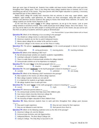 Trang 4/6 - Mã đề thi 528
them get some type of financial aid. Students from middle and lower-income families often work part-time
throughout their college years. There is one thing that many college students have in common, but it is not
something you will see in the movies. They have parents who think higher education is a priority, a necessary
and important part of their children's lives.
Movies about college life usually have characters that are extreme in some way: super athletic, super
intelligent, super wealthy, super glamorous, etc. Movies use these stereotypes, along with other myths of
romance and adventure because audiences like going to movies that include these elements. Of course, real
college students are not like movie characters at all.
So the next time you want a taste of the college experience, do not go to the movies. Look at some
college websites or brochures instead. Take a walk around your local college campus. Visit a few classes. True,
you may not be able to see the same people or exciting action you will see in the movies, but you can be sure
that there are plenty of academic adventures going on all around you!
From “Read and Reflect” by Jayme Adelson-Goldstein with Lori Howard
Question 50: Which of the following is true according to the passage?
A. You should see college movies to understand college life.
B. American students do not like to watch Hollywood movies.
C. Movies about college life are similar to life and fun to watch.
D. American colleges in the movies are not like those in reality.
Question 51: The phrase “academic responsibilities” in the second paragraph is closest in meaning to
“______”.
A. training skills B. caring professions C. learning duties D. teaching methods
Question 52: Which of the following is NOT true?
A. Not all extracurricular activities are students’ academic responsibilities.
B. Learning is only part of students’ college life.
C. There is a wide choice of extracurricular activities for college students.
D. Extracurricular activities are of no importance to employers.
Question 53: The word “they” in the third paragraph refers to ______.
A. activities B. résumés C. employers D. students
Question 54: The word “moderate” in the fourth paragraph is closest in meaning to “______”.
A. sensible B. not high C. unlimited D. not steady
Question 55: Which of the following is NOT mentioned in the passage?
A. Most students in the movies can afford college expenses.
B. Most college students’ families are not well-off.
C. It is important for students to get higher education.
D. All college students have to work part-time.
Question 56: The word “taste” in the sixth paragraph is closest in meaning to “______”.
A. record B. kind C. myth D. example
Question 57: American parents believe in ______.
A. the extracurricular activities that help ensure their children’s jobs
B. how movie-makers describe American college life
C. the quality of their children's college lives
D. the necessity of higher education in their children's lives
Question 58: Many American students have to work part-time throughout their college years because
______.
A. they want to gain experience B. they can earn money for their expenses
C. they are not allowed to work full-time D. their parents force them to
Question 59: Which of the following could best serve as the title of the passage?
A. American College Life and the Movies
B. Extracurricular Activities and Job Opportunities
C. Hollywood Movies: The Best About College Life
D. Going to College: The Only Way to Succeed in Life
 