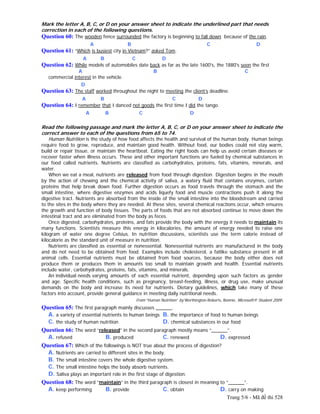 Trang 5/6 - Mã đề thi 528
Mark the letter A, B, C, or D on your answer sheet to indicate the underlined part that needs
correction in each of the following questions.
Question 60: The wooden fence surrounded the factory is beginning to fall down because of the rain.
A B C D
Question 61: “Which is busiest city in Vietnam?” asked Tom.
A B C D
Question 62: While models of automobiles date back as far as the late 1600's, the 1880's seen the first
A B C
commercial interest in the vehicle.
D
Question 63: The staff worked throughout the night to meeting the client’s deadline.
A B C D
Question 64: I remember that I danced not goods the first time I did the tango.
A B C D
Read the following passage and mark the letter A, B, C, or D on your answer sheet to indicate the
correct answer to each of the questions from 65 to 74.
Human Nutrition is the study of how food affects the health and survival of the human body. Human beings
require food to grow, reproduce, and maintain good health. Without food, our bodies could not stay warm,
build or repair tissue, or maintain the heartbeat. Eating the right foods can help us avoid certain diseases or
recover faster when illness occurs. These and other important functions are fueled by chemical substances in
our food called nutrients. Nutrients are classified as carbohydrates, proteins, fats, vitamins, minerals, and
water.
When we eat a meal, nutrients are released from food through digestion. Digestion begins in the mouth
by the action of chewing and the chemical activity of saliva, a watery fluid that contains enzymes, certain
proteins that help break down food. Further digestion occurs as food travels through the stomach and the
small intestine, where digestive enzymes and acids liquefy food and muscle contractions push it along the
digestive tract. Nutrients are absorbed from the inside of the small intestine into the bloodstream and carried
to the sites in the body where they are needed. At these sites, several chemical reactions occur, which ensures
the growth and function of body tissues. The parts of foods that are not absorbed continue to move down the
intestinal tract and are eliminated from the body as feces.
Once digested, carbohydrates, proteins, and fats provide the body with the energy it needs to maintain its
many functions. Scientists measure this energy in kilocalories, the amount of energy needed to raise one
kilogram of water one degree Celsius. In nutrition discussions, scientists use the term calorie instead of
kilocalorie as the standard unit of measure in nutrition.
Nutrients are classified as essential or nonessential. Nonessential nutrients are manufactured in the body
and do not need to be obtained from food. Examples include cholesterol, a fatlike substance present in all
animal cells. Essential nutrients must be obtained from food sources, because the body either does not
produce them or produces them in amounts too small to maintain growth and health. Essential nutrients
include water, carbohydrates, proteins, fats, vitamins, and minerals.
An individual needs varying amounts of each essential nutrient, depending upon such factors as gender
and age. Specific health conditions, such as pregnancy, breast-feeding, illness, or drug use, make unusual
demands on the body and increase its need for nutrients. Dietary guidelines, which take many of these
factors into account, provide general guidance in meeting daily nutritional needs.
From “Human Nutrition” by Worthington-Roberts, Bonnie, Microsoft® Student 2009.
Question 65: The first paragraph mainly discusses ______.
A. a variety of essential nutrients to human beings B. the importance of food to human beings
C. the study of human nutrition D. chemical substances in our food
Question 66: The word “released” in the second paragraph mostly means “______”.
A. refused B. produced C. renewed D. expressed
Question 67: Which of the followings is NOT true about the process of digestion?
A. Nutrients are carried to different sites in the body.
B. The small intestine covers the whole digestive system.
C. The small intestine helps the body absorb nutrients.
D. Saliva plays an important role in the first stage of digestion.
Question 68: The word “maintain” in the third paragraph is closest in meaning to “______”.
A. keep performing B. provide C. obtain D. carry on making
 