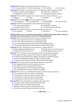 Trang 6/6 - Mã đề thi 528
Question 69: According to the passage, nutrients are absorbed ______.
A. in the small intestine B. over the whole body C. in the stomach D. in the mouth
Question 70: According to the passage, which of the following provides energy for the body?
A. Proteins, vitamins, and carbohydrates B. Proteins, fats, and minerals
C. Carbohydrates, minerals, and water D. Carbohydrates, proteins, and fats
Question 71: In nutrition discussions, the standard unit used to measure nutrients is ______.
A. kilogram B. calorie C. kilocalorie D. gram
Question 72: The word “which” in the last paragraph refers to ______.
A. general guidance B. unusual demands C. dietary guidelines D. nutritional needs
Question 73: Which of the following is NOT mentioned in the passage?
A. The body’s need of nutrients B. Classification of nutrients
C. Food sources from animals D. The effects of food on the body
Question 74: Through the passage, the author provides the readers with ______.
A. some proposal B. orders C. instructions D. some information
Mark the letter A, B, C, or D on your answer sheet to indicate the sentence that is closest in
meaning to the sentence given in each of the following questions.
Question 75: I used to have Peter mow the lawn on Saturday mornings.
A. Peter often mowed the lawn for me on Saturday mornings.
B. Peter often helps me mow the lawn on Saturday mornings.
C. I am used to having the lawn mown by Peter every Saturday morning.
D. I was familiar with mowing the lawn with Peter every Saturday morning.
Question 76: “Sure, I’ll lend you my car this afternoon,” Richard said to me.
A. Richard suggested lending me his car. B. Richard asked me to lend him my car.
C. Richard refused to lend me his car. D. Richard agreed to lend me his car.
Question 77: The gardens are open each day for visitors to enjoy the flower displays.
A. The gardens are open each day so that visitors can enjoy the flower displays.
B. As long as visitors enjoy the flower displays, the gardens are still open each day.
C. There are too many flower displays for visitors to enjoy each day.
D. In order to enjoy the flowers each day, visitors open their own displays.
Question 78: “You must wear the seat belt when driving!” she said to him.
A. She complained that he wore the seat belt as he drove.
B. She told him to wear the seat belt when he drove.
C. She confirmed that he wore the seat belt when driving.
D. She encouraged him to wear the seat belt when driving.
Question 79: “If I were you, I would take this chance for further study,” he said to her.
A. He reminded her to take this chance to study further.
B. He instructed her to take this chance for further study.
C. He advised her to take that chance to study further.
D. He ordered her to take that chance for further study.
Question 80: If I had worked harder, I would have passed the exam.
A. I passed the exam because I worked harder than others.
B. I failed the exam, so I will have to work harder.
C. Although I worked very hard, I did not pass the exam.
D. As I did not work hard enough, I did not pass the exam.
---------------------------------------------------------- THE END ----------
 