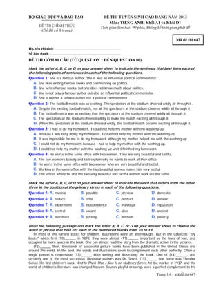 Trang 1/6 - Mã đề thi 647
BỘ GIÁO DỤC VÀ ĐÀO TẠO
ĐỀ THI CHÍNH THỨC
(Đề thi có 6 trang)
ĐỀ THI TUYỂN SINH CAO ĐẲNG NĂM 2013
Môn: TIẾNG ANH; Khối A1 và Khối D1
Thời gian làm bài: 90 phút, không kể thời gian phát đề
Mã đề thi 647
Họ, tên thí sinh:..........................................................................
Số báo danh:............................................................................
ĐỀ THI GỒM 80 CÂU (TỪ QUESTION 1 ĐẾN QUESTION 80)
Mark the letter A, B, C, or D on your answer sheet to indicate the sentence that best joins each of
the following pairs of sentences in each of the following questions.
Question 1: She is a famous author. She is also an influential political commentator.
A. She likes writing famous books and commenting on politics.
B. She writes famous books, but she does not know much about politics.
C. She is not only a famous author but also an influential political commentator.
D. She is neither a famous author nor a political commentator.
Question 2: The football match was so exciting. The spectators at the stadium cheered wildly all through it.
A. Despite the exciting football match, not all the spectators at the stadium cheered wildly all through it.
B. The football match was so exciting that the spectators at the stadium cheered wildly all through it.
C. The spectators at the stadium cheered wildly to make the match exciting all through it.
D. When the spectators at the stadium cheered wildly, the football match became exciting all through it.
Question 3: I had to do my homework. I could not help my mother with the washing-up.
A. Because I was busy doing my homework, I could not help my mother with the washing-up.
B. It was impossible for me to do my homework although my mother helped me with the washing-up.
C. I could not do my homework because I had to help my mother with the washing-up.
D. I could not help my mother with the washing-up until I finished my homework.
Question 4: He works in the same office with two women. They are very beautiful and tactful.
A. The two women’s beauty and tact explain why he wants to work at their office.
B. He works in the same office with two women who are very beautiful and tactful.
C. Working in the same office with the two beautiful women makes him very tactful.
D. The offices where he and the two very beautiful and tactful women work are the same.
Mark the letter A, B, C, or D on your answer sheet to indicate the word that differs from the other
three in the position of the primary stress in each of the following questions.
Question 5: A. musical B. possible C. physical D. domestic
Question 6: A. reduce B. offer C. product D. answer
Question 7: A. experiment B. independence C. individual D. reputation
Question 8: A. central B. vacant C. alive D. ancient
Question 9: A. astronaut B. pottery C. decision D. poverty
Read the following passage and mark the letter A, B, C, or D on your answer sheet to choose the
word or phrase that best fits each of the numbered blanks from 10 to 19.
In most of the earliest books for children, illustrations were an afterthought. But in the Caldecott "toy
books" which first (10)______ in 1878, they were almost (11)______ important as the lines of text, and
occupied far more space in the book. One can almost read the story from the dramatic action in the pictures.
(12)______ then, thousands of successful picture books have been published in the United States and
around the world. In the best, the words and illustrations seem to complement each other perfectly. Often a
single person is responsible (13)______ both writing and illustrating the book. One of (14)______, and
certainly one of the most successful, illustrator-authors was Dr. Seuss, (15)______ real name was Theodor
Geisel. His first children's book, And to Think That I Saw It on Mulberry Street, hit the market in 1937, and the
world of children's literature was changed forever. Seuss's playful drawings were a perfect complement to his
 