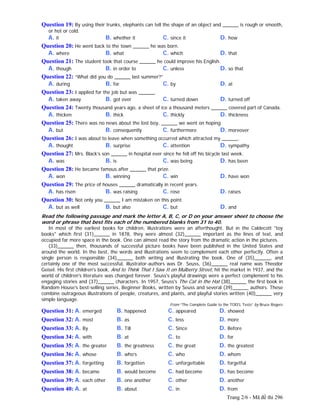 Trang 2/6 - Mã đề thi 296
Question 19: By using their trunks, elephants can tell the shape of an object and ______ is rough or smooth,
or hot or cold.
A. it B. whether it C. since it D. how
Question 20: He went back to the town ______ he was born.
A. where B. what C. which D. that
Question 21: The student took that course ______ he could improve his English.
A. though B. in order to C. unless D. so that
Question 22: “What did you do ______ last summer?”
A. during B. for C. by D. at
Question 23: I applied for the job but was ______.
A. taken away B. got over C. turned down D. turned off
Question 24: Twenty thousand years ago, a sheet of ice a thousand meters ______ covered part of Canada.
A. thicken B. thick C. thickly D. thickness
Question 25: There was no news about the lost boy, ______ we went on hoping.
A. but B. consequently C. furthermore D. moreover
Question 26: I was about to leave when something occurred which attracted my ______.
A. thought B. surprise C. attention D. sympathy
Question 27: Mrs. Black’s son ______ in hospital ever since he fell off his bicycle last week.
A. was B. is C. was being D. has been
Question 28: He became famous after ______ that prize.
A. won B. winning C. win D. have won
Question 29: The price of houses ______ dramatically in recent years.
A. has risen B. was raising C. rose D. raises
Question 30: Not only you ______ I am mistaken on this point.
A. but as well B. but also C. but D. and
Read the following passage and mark the letter A, B, C, or D on your answer sheet to choose the
word or phrase that best fits each of the numbered blanks from 31 to 40.
In most of the earliest books for children, illustrations were an afterthought. But in the Caldecott "toy
books" which first (31)______ in 1878, they were almost (32)______ important as the lines of text, and
occupied far more space in the book. One can almost read the story from the dramatic action in the pictures.
(33)______ then, thousands of successful picture books have been published in the United States and
around the world. In the best, the words and illustrations seem to complement each other perfectly. Often a
single person is responsible (34)______ both writing and illustrating the book. One of (35)______, and
certainly one of the most successful, illustrator-authors was Dr. Seuss, (36)______ real name was Theodor
Geisel. His first children's book, And to Think That I Saw It on Mulberry Street, hit the market in 1937, and the
world of children's literature was changed forever. Seuss's playful drawings were a perfect complement to his
engaging stories and (37)______ characters. In 1957, Seuss's The Cat in the Hat (38)______ the first book in
Random House's best-selling series, Beginner Books, written by Seuss and several (39)______ authors. These
combine outrageous illustrations of people, creatures, and plants, and playful stories written (40)______ very
simple language.
From “The Complete Guide to the TOEFL Tests” by Bruce Rogers
Question 31: A. emerged B. happened C. appeared D. showed
Question 32: A. most B. as C. less D. more
Question 33: A. By B. Till C. Since D. Before
Question 34: A. with B. at C. to D. for
Question 35: A. the greater B. the greatness C. the great D. the greatest
Question 36: A. whose B. who’s C. who D. whom
Question 37: A. forgetting B. forgotten C. unforgettable D. forgetful
Question 38: A. became B. would become C. had become D. has become
Question 39: A. each other B. one another C. other D. another
Question 40: A. at B. about C. in D. from
 