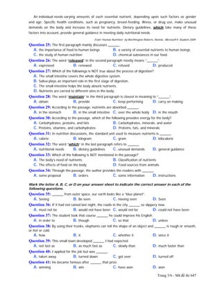 Trang 3/6 - Mã đề thi 647
An individual needs varying amounts of each essential nutrient, depending upon such factors as gender
and age. Specific health conditions, such as pregnancy, breast-feeding, illness, or drug use, make unusual
demands on the body and increase its need for nutrients. Dietary guidelines, which take many of these
factors into account, provide general guidance in meeting daily nutritional needs.
From “Human Nutrition” by Worthington-Roberts, Bonnie, Microsoft® Student 2009.
Question 25: The first paragraph mainly discusses ______.
A. the importance of food to human beings B. a variety of essential nutrients to human beings
C. the study of human nutrition D. chemical substances in our food
Question 26: The word “released” in the second paragraph mostly means “______”.
A. expressed B. renewed C. refused D. produced
Question 27: Which of the followings is NOT true about the process of digestion?
A. The small intestine covers the whole digestive system.
B. Saliva plays an important role in the first stage of digestion.
C. The small intestine helps the body absorb nutrients.
D. Nutrients are carried to different sites in the body.
Question 28: The word “maintain” in the third paragraph is closest in meaning to “______”.
A. obtain B. provide C. keep performing D. carry on making
Question 29: According to the passage, nutrients are absorbed ______.
A. in the stomach B. in the small intestine C. over the whole body D. in the mouth
Question 30: According to the passage, which of the following provides energy for the body?
A. Carbohydrates, proteins, and fats B. Carbohydrates, minerals, and water
C. Proteins, vitamins, and carbohydrates D. Proteins, fats, and minerals
Question 31: In nutrition discussions, the standard unit used to measure nutrients is ______.
A. calorie B. kilogram C. gram D. kilocalorie
Question 32: The word “which” in the last paragraph refers to ______.
A. nutritional needs B. dietary guidelines C. unusual demands D. general guidance
Question 33: Which of the following is NOT mentioned in the passage?
A. The body’s need of nutrients B. Classification of nutrients
C. The effects of food on the body D. Food sources from animals
Question 34: Through the passage, the author provides the readers with ______.
A. some proposal B. orders C. some information D. instructions
Mark the letter A, B, C, or D on your answer sheet to indicate the correct answer in each of the
following questions.
Question 35: ______ from outer space, our earth looks like a “blue planet”.
A. Seeing B. Be seen C. Having seen D. Seen
Question 36: If it had not rained last night, the roads in the city ______ so slippery now.
A. must not be B. would not have been C. would not be D. could not have been
Question 37: The student took that course ______ he could improve his English.
A. in order to B. though C. so that D. unless
Question 38: By using their trunks, elephants can tell the shape of an object and ______ is rough or smooth,
or hot or cold.
A. how B. it C. whether it D. since it
Question 39: This small town developed ______ I had expected.
A. not fast as B. as much fast as C. slowly than D. much faster than
Question 40: I applied for the job but was ______.
A. taken away B. turned down C. got over D. turned off
Question 41: He became famous after ______ that prize.
A. winning B. win C. have won D. won
 