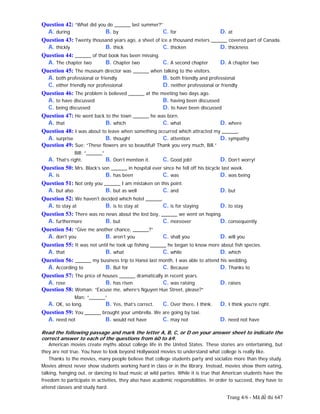 Trang 4/6 - Mã đề thi 647
Question 42: “What did you do ______ last summer?”
A. during B. by C. for D. at
Question 43: Twenty thousand years ago, a sheet of ice a thousand meters ______ covered part of Canada.
A. thickly B. thick C. thicken D. thickness
Question 44: ______ of that book has been missing.
A. The chapter two B. Chapter two C. A second chapter D. A chapter two
Question 45: The museum director was ______ when talking to the visitors.
A. both professional or friendly B. both friendly and professional
C. either friendly nor professional D. neither professional or friendly
Question 46: The problem is believed ______ at the meeting two days ago.
A. to have discussed B. having been discussed
C. being discussed D. to have been discussed
Question 47: He went back to the town ______ he was born.
A. that B. which C. what D. where
Question 48: I was about to leave when something occurred which attracted my ______.
A. surprise B. thought C. attention D. sympathy
Question 49: Sue: “These flowers are so beautiful! Thank you very much, Bill.”
Bill: “______”
A. That’s right. B. Don’t mention it. C. Good job! D. Don’t worry!
Question 50: Mrs. Black’s son ______ in hospital ever since he fell off his bicycle last week.
A. is B. has been C. was D. was being
Question 51: Not only you ______ I am mistaken on this point.
A. but also B. but as well C. and D. but
Question 52: We haven't decided which hotel ______.
A. to stay at B. is to stay at C. is for staying D. to stay
Question 53: There was no news about the lost boy, ______ we went on hoping.
A. furthermore B. but C. moreover D. consequently
Question 54: “Give me another chance, ______?”
A. don't you B. aren’t you C. shall you D. will you
Question 55: It was not until he took up fishing ______ he began to know more about fish species.
A. that B. what C. while D. which
Question 56: ______ my business trip to Hanoi last month, I was able to attend his wedding.
A. According to B. But for C. Because D. Thanks to
Question 57: The price of houses ______ dramatically in recent years.
A. rose B. has risen C. was raising D. raises
Question 58: Woman: “Excuse me, where’s Nguyen Hue Street, please?”
Man: “______”
A. OK, so long. B. Yes, that’s correct. C. Over there, I think. D. I think you’re right.
Question 59: You ______ brought your umbrella. We are going by taxi.
A. need not B. would not have C. may not D. need not have
Read the following passage and mark the letter A, B, C, or D on your answer sheet to indicate the
correct answer to each of the questions from 60 to 69.
American movies create myths about college life in the United States. These stories are entertaining, but
they are not true. You have to look beyond Hollywood movies to understand what college is really like.
Thanks to the movies, many people believe that college students party and socialize more than they study.
Movies almost never show students working hard in class or in the library. Instead, movies show them eating,
talking, hanging out, or dancing to loud music at wild parties. While it is true that American students have the
freedom to participate in activities, they also have academic responsibilities. In order to succeed, they have to
attend classes and study hard.
 