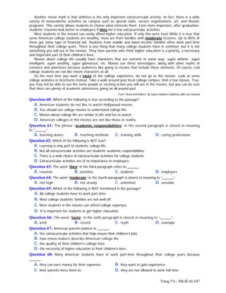 Trang 5/6 - Mã đề thi 647
Another movie myth is that athletics is the only important extracurricular activity. In fact, there is a wide
variety of nonacademic activities on campus such as special clubs, service organizations, art, and theater
programs. This variety allows students to choose what interests them. Even more important, after graduation,
students’ résumés look better to employers if they list a few extracurricular activities.
Most students in the movies can easily afford higher education. If only this were true! While it is true that
some American college students are wealthy, most are from families with moderate incomes. Up to 80% of
them get some type of financial aid. Students from middle and lower-income families often work part-time
throughout their college years. There is one thing that many college students have in common, but it is not
something you will see in the movies. They have parents who think higher education is a priority, a necessary
and important part of their children's lives.
Movies about college life usually have characters that are extreme in some way: super athletic, super
intelligent, super wealthy, super glamorous, etc. Movies use these stereotypes, along with other myths of
romance and adventure because audiences like going to movies that include these elements. Of course, real
college students are not like movie characters at all.
So the next time you want a taste of the college experience, do not go to the movies. Look at some
college websites or brochures instead. Take a walk around your local college campus. Visit a few classes. True,
you may not be able to see the same people or exciting action you will see in the movies, but you can be sure
that there are plenty of academic adventures going on all around you!
From “Read and Reflect” by Jayme Adelson-Goldstein with Lori Howard
Question 60: Which of the following is true according to the passage?
A. American students do not like to watch Hollywood movies.
B. You should see college movies to understand college life.
C. Movies about college life are similar to life and fun to watch.
D. American colleges in the movies are not like those in reality.
Question 61: The phrase “academic responsibilities” in the second paragraph is closest in meaning
to “______”.
A. learning duties B. teaching methods C. training skills D. caring professions
Question 62: Which of the following is NOT true?
A. Learning is only part of students’ college life.
B. Not all extracurricular activities are students’ academic responsibilities.
C. There is a wide choice of extracurricular activities for college students.
D. Extracurricular activities are of no importance to employers.
Question 63: The word “they” in the third paragraph refers to ______.
A. résumés B. activities C. students D. employers
Question 64: The word “moderate” in the fourth paragraph is closest in meaning to “______”.
A. not high B. not steady C. unlimited D. sensible
Question 65: Which of the following is NOT mentioned in the passage?
A. All college students have to work part-time.
B. Most college students’ families are not well-off.
C. Most students in the movies can afford college expenses.
D. It is important for students to get higher education.
Question 66: The word “taste” in the sixth paragraph is closest in meaning to “______”.
A. kind B. record C. myth D. example
Question 67: American parents believe in ______.
A. the extracurricular activities that help ensure their children’s jobs
B. how movie-makers describe American college life
C. the quality of their children's college lives
D. the necessity of higher education in their children's lives
Question 68: Many American students have to work part-time throughout their college years because
______.
A. they can earn money for their expenses B. they want to gain experience
C. their parents force them to D. they are not allowed to work full-time
 