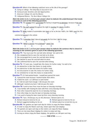Trang 6/6 - Mã đề thi 647
Question 69: Which of the following could best serve as the title of the passage?
A. Going to College: The Only Way to Succeed in Life
B. Extracurricular Activities and Job Opportunities
C. American College Life and the Movies
D. Hollywood Movies: The Best About College Life
Mark the letter A, B, C, or D on your answer sheet to indicate the underlined part that needs
correction in each of the following questions.
Question 70: The wooden fence surrounded the factory is beginning to fall down because of the rain.
A B C D
Question 71: The staff worked throughout the night to meeting the client’s deadline.
A B C D
Question 72: While models of automobiles date back as far as the late 1600's, the 1880's seen the first
A B C
commercial interest in the vehicle.
D
Question 73: I remember that I danced not goods the first time I did the tango.
A B C D
Question 74: “Which is busiest city in Vietnam?” asked Tom.
A B C D
Mark the letter A, B, C, or D on your answer sheet to indicate the sentence that is closest in
meaning to the sentence given in each of the following questions.
Question 75: “You must wear the seat belt when driving!” she said to him.
A. She complained that he wore the seat belt as he drove.
B. She encouraged him to wear the seat belt when driving.
C. She told him to wear the seat belt when he drove.
D. She confirmed that he wore the seat belt when driving.
Question 76: “If I were you, I would take this chance for further study,” he said to her.
A. He advised her to take that chance to study further.
B. He ordered her to take that chance for further study.
C. He instructed her to take this chance for further study.
D. He reminded her to take this chance to study further.
Question 77: If I had worked harder, I would have passed the exam.
A. I passed the exam because I worked harder than others.
B. I failed the exam, so I will have to work harder.
C. As I did not work hard enough, I did not pass the exam.
D. Although I worked very hard, I did not pass the exam.
Question 78: I used to have Peter mow the lawn on Saturday mornings.
A. I was familiar with mowing the lawn with Peter every Saturday morning.
B. Peter often mowed the lawn for me on Saturday mornings.
C. Peter often helps me mow the lawn on Saturday mornings.
D. I am used to having the lawn mown by Peter every Saturday morning.
Question 79: “Sure, I’ll lend you my car this afternoon,” Richard said to me.
A. Richard refused to lend me his car. B. Richard agreed to lend me his car.
C. Richard suggested lending me his car. D. Richard asked me to lend him my car.
Question 80: The gardens are open each day for visitors to enjoy the flower displays.
A. In order to enjoy the flowers each day, visitors open their own displays.
B. The gardens are open each day so that visitors can enjoy the flower displays.
C. There are too many flower displays for visitors to enjoy each day.
D. As long as visitors enjoy the flower displays, the gardens are still open each day.
---------------------------------------------------------- THE END ----------
 