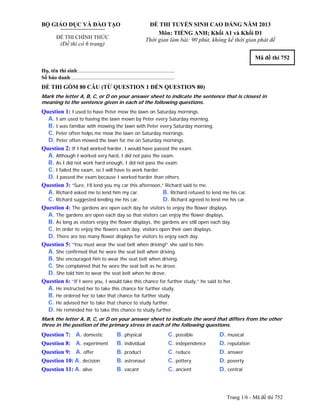 Trang 1/6 - Mã đề thi 752
BỘ GIÁO DỤC VÀ ĐÀO TẠO
ĐỀ THI CHÍNH THỨC
(Đề thi có 6 trang)
ĐỀ THI TUYỂN SINH CAO ĐẲNG NĂM 2013
Môn: TIẾNG ANH; Khối A1 và Khối D1
Thời gian làm bài: 90 phút, không kể thời gian phát đề
Mã đề thi 752
Họ, tên thí sinh:..........................................................................
Số báo danh:............................................................................
ĐỀ THI GỒM 80 CÂU (TỪ QUESTION 1 ĐẾN QUESTION 80)
Mark the letter A, B, C, or D on your answer sheet to indicate the sentence that is closest in
meaning to the sentence given in each of the following questions.
Question 1: I used to have Peter mow the lawn on Saturday mornings.
A. I am used to having the lawn mown by Peter every Saturday morning.
B. I was familiar with mowing the lawn with Peter every Saturday morning.
C. Peter often helps me mow the lawn on Saturday mornings.
D. Peter often mowed the lawn for me on Saturday mornings.
Question 2: If I had worked harder, I would have passed the exam.
A. Although I worked very hard, I did not pass the exam.
B. As I did not work hard enough, I did not pass the exam.
C. I failed the exam, so I will have to work harder.
D. I passed the exam because I worked harder than others.
Question 3: “Sure, I’ll lend you my car this afternoon,” Richard said to me.
A. Richard asked me to lend him my car. B. Richard refused to lend me his car.
C. Richard suggested lending me his car. D. Richard agreed to lend me his car.
Question 4: The gardens are open each day for visitors to enjoy the flower displays.
A. The gardens are open each day so that visitors can enjoy the flower displays.
B. As long as visitors enjoy the flower displays, the gardens are still open each day.
C. In order to enjoy the flowers each day, visitors open their own displays.
D. There are too many flower displays for visitors to enjoy each day.
Question 5: “You must wear the seat belt when driving!” she said to him.
A. She confirmed that he wore the seat belt when driving.
B. She encouraged him to wear the seat belt when driving.
C. She complained that he wore the seat belt as he drove.
D. She told him to wear the seat belt when he drove.
Question 6: “If I were you, I would take this chance for further study,” he said to her.
A. He instructed her to take this chance for further study.
B. He ordered her to take that chance for further study.
C. He advised her to take that chance to study further.
D. He reminded her to take this chance to study further.
Mark the letter A, B, C, or D on your answer sheet to indicate the word that differs from the other
three in the position of the primary stress in each of the following questions.
Question 7: A. domestic B. physical C. possible D. musical
Question 8: A. experiment B. individual C. independence D. reputation
Question 9: A. offer B. product C. reduce D. answer
Question 10: A. decision B. astronaut C. pottery D. poverty
Question 11: A. alive B. vacant C. ancient D. central
 