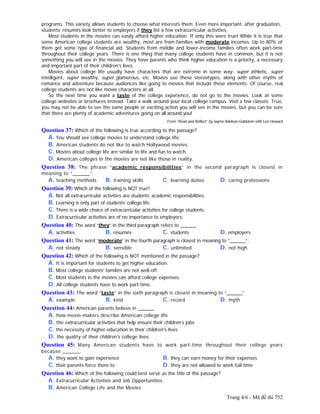 Trang 4/6 - Mã đề thi 752
programs. This variety allows students to choose what interests them. Even more important, after graduation,
students’ résumés look better to employers if they list a few extracurricular activities.
Most students in the movies can easily afford higher education. If only this were true! While it is true that
some American college students are wealthy, most are from families with moderate incomes. Up to 80% of
them get some type of financial aid. Students from middle and lower-income families often work part-time
throughout their college years. There is one thing that many college students have in common, but it is not
something you will see in the movies. They have parents who think higher education is a priority, a necessary
and important part of their children's lives.
Movies about college life usually have characters that are extreme in some way: super athletic, super
intelligent, super wealthy, super glamorous, etc. Movies use these stereotypes, along with other myths of
romance and adventure because audiences like going to movies that include these elements. Of course, real
college students are not like movie characters at all.
So the next time you want a taste of the college experience, do not go to the movies. Look at some
college websites or brochures instead. Take a walk around your local college campus. Visit a few classes. True,
you may not be able to see the same people or exciting action you will see in the movies, but you can be sure
that there are plenty of academic adventures going on all around you!
From “Read and Reflect” by Jayme Adelson-Goldstein with Lori Howard
Question 37: Which of the following is true according to the passage?
A. You should see college movies to understand college life.
B. American students do not like to watch Hollywood movies.
C. Movies about college life are similar to life and fun to watch.
D. American colleges in the movies are not like those in reality.
Question 38: The phrase “academic responsibilities” in the second paragraph is closest in
meaning to “______”.
A. teaching methods B. training skills C. learning duties D. caring professions
Question 39: Which of the following is NOT true?
A. Not all extracurricular activities are students’ academic responsibilities.
B. Learning is only part of students’ college life.
C. There is a wide choice of extracurricular activities for college students.
D. Extracurricular activities are of no importance to employers.
Question 40: The word “they” in the third paragraph refers to ______.
A. activities B. résumés C. students D. employers
Question 41: The word “moderate” in the fourth paragraph is closest in meaning to “______”.
A. not steady B. sensible C. unlimited D. not high
Question 42: Which of the following is NOT mentioned in the passage?
A. It is important for students to get higher education.
B. Most college students’ families are not well-off.
C. Most students in the movies can afford college expenses.
D. All college students have to work part-time.
Question 43: The word “taste” in the sixth paragraph is closest in meaning to “______”.
A. example B. kind C. record D. myth
Question 44: American parents believe in ______.
A. how movie-makers describe American college life
B. the extracurricular activities that help ensure their children’s jobs
C. the necessity of higher education in their children's lives
D. the quality of their children's college lives
Question 45: Many American students have to work part-time throughout their college years
because ______.
A. they want to gain experience B. they can earn money for their expenses
C. their parents force them to D. they are not allowed to work full-time
Question 46: Which of the following could best serve as the title of the passage?
A. Extracurricular Activities and Job Opportunities
B. American College Life and the Movies
 