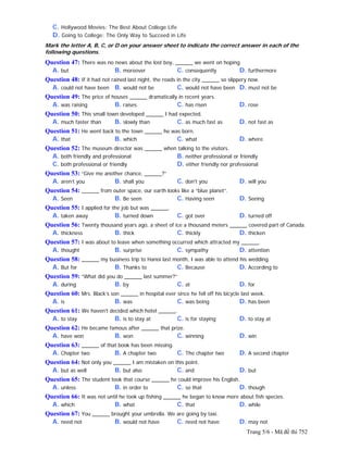 Trang 5/6 - Mã đề thi 752
C. Hollywood Movies: The Best About College Life
D. Going to College: The Only Way to Succeed in Life
Mark the letter A, B, C, or D on your answer sheet to indicate the correct answer in each of the
following questions.
Question 47: There was no news about the lost boy, ______ we went on hoping.
A. but B. moreover C. consequently D. furthermore
Question 48: If it had not rained last night, the roads in the city ______ so slippery now.
A. could not have been B. would not be C. would not have been D. must not be
Question 49: The price of houses ______ dramatically in recent years.
A. was raising B. raises C. has risen D. rose
Question 50: This small town developed ______ I had expected.
A. much faster than B. slowly than C. as much fast as D. not fast as
Question 51: He went back to the town ______ he was born.
A. that B. which C. what D. where
Question 52: The museum director was ______ when talking to the visitors.
A. both friendly and professional B. neither professional or friendly
C. both professional or friendly D. either friendly nor professional
Question 53: “Give me another chance, ______?”
A. aren’t you B. shall you C. don't you D. will you
Question 54: ______ from outer space, our earth looks like a “blue planet”.
A. Seen B. Be seen C. Having seen D. Seeing
Question 55: I applied for the job but was ______.
A. taken away B. turned down C. got over D. turned off
Question 56: Twenty thousand years ago, a sheet of ice a thousand meters ______ covered part of Canada.
A. thickness B. thick C. thickly D. thicken
Question 57: I was about to leave when something occurred which attracted my ______.
A. thought B. surprise C. sympathy D. attention
Question 58: ______ my business trip to Hanoi last month, I was able to attend his wedding.
A. But for B. Thanks to C. Because D. According to
Question 59: “What did you do ______ last summer?”
A. during B. by C. at D. for
Question 60: Mrs. Black’s son ______ in hospital ever since he fell off his bicycle last week.
A. is B. was C. was being D. has been
Question 61: We haven't decided which hotel ______.
A. to stay B. is to stay at C. is for staying D. to stay at
Question 62: He became famous after ______ that prize.
A. have won B. won C. winning D. win
Question 63: ______ of that book has been missing.
A. Chapter two B. A chapter two C. The chapter two D. A second chapter
Question 64: Not only you ______ I am mistaken on this point.
A. but as well B. but also C. and D. but
Question 65: The student took that course ______ he could improve his English.
A. unless B. in order to C. so that D. though
Question 66: It was not until he took up fishing ______ he began to know more about fish species.
A. which B. what C. that D. while
Question 67: You ______ brought your umbrella. We are going by taxi.
A. need not B. would not have C. need not have D. may not
 