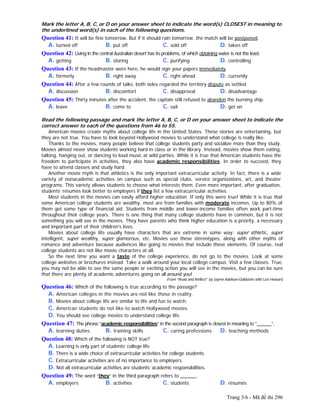 Trang 3/6 - Mã đề thi 296
Mark the letter A, B, C, or D on your answer sheet to indicate the word(s) CLOSEST in meaning to
the underlined word(s) in each of the following questions.
Question 41: It will be fine tomorrow. But if it should rain tomorrow, the match will be postponed.
A. turned off B. put off C. sold off D. taken off
Question 42: Living in the central Australian desert has its problems, of which obtaining water is not the least.
A. getting B. storing C. purifying D. controlling
Question 43: If the headmaster were here, he would sign your papers immediately.
A. formerly B. right away C. right ahead D. currently
Question 44: After a few rounds of talks, both sides regarded the territory dispute as settled.
A. discussion B. discomfort C. disapproval D. disadvantage
Question 45: Thirty minutes after the accident, the captain still refused to abandon the burning ship.
A. leave B. come to C. sail D. get on
Read the following passage and mark the letter A, B, C, or D on your answer sheet to indicate the
correct answer to each of the questions from 46 to 55.
American movies create myths about college life in the United States. These stories are entertaining, but
they are not true. You have to look beyond Hollywood movies to understand what college is really like.
Thanks to the movies, many people believe that college students party and socialize more than they study.
Movies almost never show students working hard in class or in the library. Instead, movies show them eating,
talking, hanging out, or dancing to loud music at wild parties. While it is true that American students have the
freedom to participate in activities, they also have academic responsibilities. In order to succeed, they
have to attend classes and study hard.
Another movie myth is that athletics is the only important extracurricular activity. In fact, there is a wide
variety of nonacademic activities on campus such as special clubs, service organizations, art, and theater
programs. This variety allows students to choose what interests them. Even more important, after graduation,
students’ résumés look better to employers if they list a few extracurricular activities.
Most students in the movies can easily afford higher education. If only this were true! While it is true that
some American college students are wealthy, most are from families with moderate incomes. Up to 80% of
them get some type of financial aid. Students from middle and lower-income families often work part-time
throughout their college years. There is one thing that many college students have in common, but it is not
something you will see in the movies. They have parents who think higher education is a priority, a necessary
and important part of their children's lives.
Movies about college life usually have characters that are extreme in some way: super athletic, super
intelligent, super wealthy, super glamorous, etc. Movies use these stereotypes, along with other myths of
romance and adventure because audiences like going to movies that include these elements. Of course, real
college students are not like movie characters at all.
So the next time you want a taste of the college experience, do not go to the movies. Look at some
college websites or brochures instead. Take a walk around your local college campus. Visit a few classes. True,
you may not be able to see the same people or exciting action you will see in the movies, but you can be sure
that there are plenty of academic adventures going on all around you!
From “Read and Reflect” by Jayme Adelson-Goldstein with Lori Howard
Question 46: Which of the following is true according to the passage?
A. American colleges in the movies are not like those in reality.
B. Movies about college life are similar to life and fun to watch.
C. American students do not like to watch Hollywood movies.
D. You should see college movies to understand college life.
Question 47: The phrase “academic responsibilities” in the second paragraph is closest in meaning to “______”.
A. learning duties B. training skills C. caring professions D. teaching methods
Question 48: Which of the following is NOT true?
A. Learning is only part of students’ college life.
B. There is a wide choice of extracurricular activities for college students.
C. Extracurricular activities are of no importance to employers.
D. Not all extracurricular activities are students’ academic responsibilities.
Question 49: The word “they” in the third paragraph refers to ______.
A. employers B. activities C. students D. résumés
 