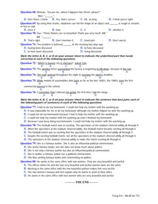 Trang 6/6 - Mã đề thi 752
Question 68: Woman: “Excuse me, where’s Nguyen Hue Street, please?”
Man: “______”
A. Over there, I think. B. Yes, that’s correct. C. OK, so long. D. I think you’re right.
Question 69: By using their trunks, elephants can tell the shape of an object and ______ is rough or smooth,
or hot or cold.
A. since it B. how C. it D. whether it
Question 70: Sue: “These flowers are so beautiful! Thank you very much, Bill.”
Bill: “______”
A. That’s right. B. Don’t mention it. C. Good job! D. Don’t worry!
Question 71: The problem is believed ______ at the meeting two days ago.
A. having been discussed B. to have discussed
C. to have been discussed D. being discussed
Mark the letter A, B, C, or D on your answer sheet to indicate the underlined part that needs
correction in each of the following questions.
Question 72: “Which is busiest city in Vietnam?” asked Tom.
A B C D
Question 73: The wooden fence surrounded the factory is beginning to fall down because of the rain.
A B C D
Question 74: The staff worked throughout the night to meeting the client’s deadline.
A B C D
Question 75: While models of automobiles date back as far as the late 1600's, the 1880's seen the first
A B C
commercial interest in the vehicle.
D
Question 76: I remember that I danced not goods the first time I did the tango.
A B C D
Mark the letter A, B, C, or D on your answer sheet to indicate the sentence that best joins each of
the following pairs of sentences in each of the following questions.
Question 77: I had to do my homework. I could not help my mother with the washing-up.
A. It was impossible for me to do my homework although my mother helped me with the washing-up.
B. I could not do my homework because I had to help my mother with the washing-up.
C. I could not help my mother with the washing-up until I finished my homework.
D. Because I was busy doing my homework, I could not help my mother with the washing-up.
Question 78: The football match was so exciting. The spectators at the stadium cheered wildly all through it.
A. When the spectators at the stadium cheered wildly, the football match became exciting all through it.
B. The football match was so exciting that the spectators at the stadium cheered wildly all through it.
C. Despite the exciting football match, not all the spectators at the stadium cheered wildly all through it.
D. The spectators at the stadium cheered wildly to make the match exciting all through it.
Question 79: She is a famous author. She is also an influential political commentator.
A. She writes famous books, but she does not know much about politics.
B. She is not only a famous author but also an influential political commentator.
C. She is neither a famous author nor a political commentator.
D. She likes writing famous books and commenting on politics.
Question 80: He works in the same office with two women. They are very beautiful and tactful.
A. The offices where he and the two very beautiful and tactful women work are the same.
B. Working in the same office with the two beautiful women makes him very tactful.
C. The two women’s beauty and tact explain why he wants to work at their office.
D. He works in the same office with two women who are very beautiful and tactful.
---------------------------------------------------------- THE END ---------
 