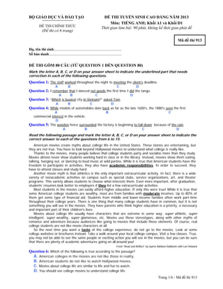 Trang 1/6 - Mã đề thi 913
BỘ GIÁO DỤC VÀ ĐÀO TẠO
ĐỀ THI CHÍNH THỨC
(Đề thi có 6 trang)
ĐỀ THI TUYỂN SINH CAO ĐẲNG NĂM 2013
Môn: TIẾNG ANH; Khối A1 và Khối D1
Thời gian làm bài: 90 phút, không kể thời gian phát đề
Mã đề thi 913
Họ, tên thí sinh:..........................................................................
Số báo danh:............................................................................
ĐỀ THI GỒM 80 CÂU (TỪ QUESTION 1 ĐẾN QUESTION 80)
Mark the letter A, B, C, or D on your answer sheet to indicate the underlined part that needs
correction in each of the following questions.
Question 1: The staff worked throughout the night to meeting the client’s deadline.
A B C D
Question 2: I remember that I danced not goods the first time I did the tango.
A B C D
Question 3: “Which is busiest city in Vietnam?” asked Tom.
A B C D
Question 4: While models of automobiles date back as far as the late 1600's, the 1880's seen the first
A B C
commercial interest in the vehicle.
D
Question 5: The wooden fence surrounded the factory is beginning to fall down because of the rain.
A B C D
Read the following passage and mark the letter A, B, C, or D on your answer sheet to indicate the
correct answer to each of the questions from 6 to 15.
American movies create myths about college life in the United States. These stories are entertaining, but
they are not true. You have to look beyond Hollywood movies to understand what college is really like.
Thanks to the movies, many people believe that college students party and socialize more than they study.
Movies almost never show students working hard in class or in the library. Instead, movies show them eating,
talking, hanging out, or dancing to loud music at wild parties. While it is true that American students have the
freedom to participate in activities, they also have academic responsibilities. In order to succeed, they
have to attend classes and study hard.
Another movie myth is that athletics is the only important extracurricular activity. In fact, there is a wide
variety of nonacademic activities on campus such as special clubs, service organizations, art, and theater
programs. This variety allows students to choose what interests them. Even more important, after graduation,
students’ résumés look better to employers if they list a few extracurricular activities.
Most students in the movies can easily afford higher education. If only this were true! While it is true that
some American college students are wealthy, most are from families with moderate incomes. Up to 80% of
them get some type of financial aid. Students from middle and lower-income families often work part-time
throughout their college years. There is one thing that many college students have in common, but it is not
something you will see in the movies. They have parents who think higher education is a priority, a necessary
and important part of their children's lives.
Movies about college life usually have characters that are extreme in some way: super athletic, super
intelligent, super wealthy, super glamorous, etc. Movies use these stereotypes, along with other myths of
romance and adventure because audiences like going to movies that include these elements. Of course, real
college students are not like movie characters at all.
So the next time you want a taste of the college experience, do not go to the movies. Look at some
college websites or brochures instead. Take a walk around your local college campus. Visit a few classes. True,
you may not be able to see the same people or exciting action you will see in the movies, but you can be sure
that there are plenty of academic adventures going on all around you!
From “Read and Reflect” by Jayme Adelson-Goldstein with Lori Howard
Question 6: Which of the following is true according to the passage?
A. American colleges in the movies are not like those in reality.
B. American students do not like to watch Hollywood movies.
C. Movies about college life are similar to life and fun to watch.
D. You should see college movies to understand college life.
 