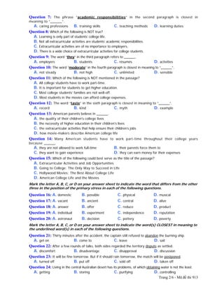Trang 2/6 - Mã đề thi 913
Question 7: The phrase “academic responsibilities” in the second paragraph is closest in
meaning to “______”.
A. caring professions B. training skills C. teaching methods D. learning duties
Question 8: Which of the following is NOT true?
A. Learning is only part of students’ college life.
B. Not all extracurricular activities are students’ academic responsibilities.
C. Extracurricular activities are of no importance to employers.
D. There is a wide choice of extracurricular activities for college students.
Question 9: The word “they” in the third paragraph refers to ______.
A. employers B. students C. résumés D. activities
Question 10: The word “moderate” in the fourth paragraph is closest in meaning to “______”.
A. not steady B. not high C. unlimited D. sensible
Question 11: Which of the following is NOT mentioned in the passage?
A. All college students have to work part-time.
B. It is important for students to get higher education.
C. Most college students’ families are not well-off.
D. Most students in the movies can afford college expenses.
Question 12: The word “taste” in the sixth paragraph is closest in meaning to “______”.
A. record B. kind C. myth D. example
Question 13: American parents believe in ______.
A. the quality of their children's college lives
B. the necessity of higher education in their children's lives
C. the extracurricular activities that help ensure their children’s jobs
D. how movie-makers describe American college life
Question 14: Many American students have to work part-time throughout their college years
because ______.
A. they are not allowed to work full-time B. their parents force them to
C. they want to gain experience D. they can earn money for their expenses
Question 15: Which of the following could best serve as the title of the passage?
A. Extracurricular Activities and Job Opportunities
B. Going to College: The Only Way to Succeed in Life
C. Hollywood Movies: The Best About College Life
D. American College Life and the Movies
Mark the letter A, B, C, or D on your answer sheet to indicate the word that differs from the other
three in the position of the primary stress in each of the following questions.
Question 16: A. domestic B. possible C. physical D. musical
Question 17: A. vacant B. ancient C. central D. alive
Question 18: A. answer B. offer C. reduce D. product
Question 19: A. individual B. experiment C. independence D. reputation
Question 20: A. astronaut B. decision C. pottery D. poverty
Mark the letter A, B, C, or D on your answer sheet to indicate the word(s) CLOSEST in meaning to
the underlined word(s) in each of the following questions.
Question 21: Thirty minutes after the accident, the captain still refused to abandon the burning ship.
A. get on B. come to C. leave D. sail
Question 22: After a few rounds of talks, both sides regarded the territory dispute as settled.
A. discomfort B. disadvantage C. disapproval D. discussion
Question 23: It will be fine tomorrow. But if it should rain tomorrow, the match will be postponed.
A. turned off B. put off C. sold off D. taken off
Question 24: Living in the central Australian desert has its problems, of which obtaining water is not the least.
A. getting B. storing C. purifying D. controlling
 