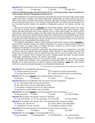 Trang 3/6 - Mã đề thi 913
Question 25: If the headmaster were here, he would sign your papers immediately.
A. currently B. right away C. formerly D. right ahead
Read the following passage and mark the letter A, B, C, or D on your answer sheet to indicate the
correct answer to each of the questions from 26 to 35.
Human Nutrition is the study of how food affects the health and survival of the human body. Human beings
require food to grow, reproduce, and maintain good health. Without food, our bodies could not stay warm,
build or repair tissue, or maintain the heartbeat. Eating the right foods can help us avoid certain diseases or
recover faster when illness occurs. These and other important functions are fueled by chemical substances in
our food called nutrients. Nutrients are classified as carbohydrates, proteins, fats, vitamins, minerals, and
water.
When we eat a meal, nutrients are released from food through digestion. Digestion begins in the mouth
by the action of chewing and the chemical activity of saliva, a watery fluid that contains enzymes, certain
proteins that help break down food. Further digestion occurs as food travels through the stomach and the
small intestine, where digestive enzymes and acids liquefy food and muscle contractions push it along the
digestive tract. Nutrients are absorbed from the inside of the small intestine into the bloodstream and carried
to the sites in the body where they are needed. At these sites, several chemical reactions occur, which ensures
the growth and function of body tissues. The parts of foods that are not absorbed continue to move down the
intestinal tract and are eliminated from the body as feces.
Once digested, carbohydrates, proteins, and fats provide the body with the energy it needs to maintain its
many functions. Scientists measure this energy in kilocalories, the amount of energy needed to raise one
kilogram of water one degree Celsius. In nutrition discussions, scientists use the term calorie instead of
kilocalorie as the standard unit of measure in nutrition.
Nutrients are classified as essential or nonessential. Nonessential nutrients are manufactured in the body
and do not need to be obtained from food. Examples include cholesterol, a fatlike substance present in all
animal cells. Essential nutrients must be obtained from food sources, because the body either does not
produce them or produces them in amounts too small to maintain growth and health. Essential nutrients
include water, carbohydrates, proteins, fats, vitamins, and minerals.
An individual needs varying amounts of each essential nutrient, depending upon such factors as gender
and age. Specific health conditions, such as pregnancy, breast-feeding, illness, or drug use, make unusual
demands on the body and increase its need for nutrients. Dietary guidelines, which take many of these
factors into account, provide general guidance in meeting daily nutritional needs.
From “Human Nutrition” by Worthington-Roberts, Bonnie, Microsoft® Student 2009.
Question 26: The first paragraph mainly discusses ______.
A. chemical substances in our food B. the importance of food to human beings
C. the study of human nutrition D. a variety of essential nutrients to human beings
Question 27: The word “released” in the second paragraph mostly means “______”.
A. produced B. renewed C. refused D. expressed
Question 28: Which of the followings is NOT true about the process of digestion?
A. The small intestine helps the body absorb nutrients.
B. The small intestine covers the whole digestive system.
C. Saliva plays an important role in the first stage of digestion.
D. Nutrients are carried to different sites in the body.
Question 29: The word “maintain” in the third paragraph is closest in meaning to “______”.
A. keep performing B. obtain C. provide D. carry on making
Question 30: According to the passage, nutrients are absorbed ______.
A. in the small intestine B. over the whole body C. in the mouth D. in the stomach
Question 31: According to the passage, which of the following provides energy for the body?
A. Proteins, fats, and minerals B. Proteins, vitamins, and carbohydrates
C. Carbohydrates, minerals, and water D. Carbohydrates, proteins, and fats
Question 32: In nutrition discussions, the standard unit used to measure nutrients is ______.
A. kilocalorie B. kilogram C. gram D. calorie
Question 33: The word “which” in the last paragraph refers to ______.
A. general guidance B. dietary guidelines C. nutritional needs D. unusual demands
 