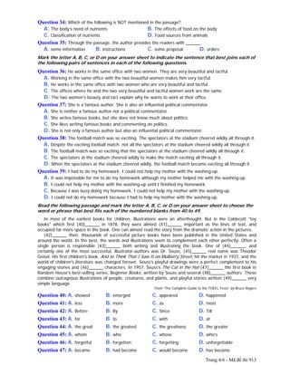Trang 4/6 - Mã đề thi 913
Question 34: Which of the following is NOT mentioned in the passage?
A. The body’s need of nutrients B. The effects of food on the body
C. Classification of nutrients D. Food sources from animals
Question 35: Through the passage, the author provides the readers with ______.
A. some information B. instructions C. some proposal D. orders
Mark the letter A, B, C, or D on your answer sheet to indicate the sentence that best joins each of
the following pairs of sentences in each of the following questions.
Question 36: He works in the same office with two women. They are very beautiful and tactful.
A. Working in the same office with the two beautiful women makes him very tactful.
B. He works in the same office with two women who are very beautiful and tactful.
C. The offices where he and the two very beautiful and tactful women work are the same.
D. The two women’s beauty and tact explain why he wants to work at their office.
Question 37: She is a famous author. She is also an influential political commentator.
A. She is neither a famous author nor a political commentator.
B. She writes famous books, but she does not know much about politics.
C. She likes writing famous books and commenting on politics.
D. She is not only a famous author but also an influential political commentator.
Question 38: The football match was so exciting. The spectators at the stadium cheered wildly all through it.
A. Despite the exciting football match, not all the spectators at the stadium cheered wildly all through it.
B. The football match was so exciting that the spectators at the stadium cheered wildly all through it.
C. The spectators at the stadium cheered wildly to make the match exciting all through it.
D. When the spectators at the stadium cheered wildly, the football match became exciting all through it.
Question 39: I had to do my homework. I could not help my mother with the washing-up.
A. It was impossible for me to do my homework although my mother helped me with the washing-up.
B. I could not help my mother with the washing-up until I finished my homework.
C. Because I was busy doing my homework, I could not help my mother with the washing-up.
D. I could not do my homework because I had to help my mother with the washing-up.
Read the following passage and mark the letter A, B, C, or D on your answer sheet to choose the
word or phrase that best fits each of the numbered blanks from 40 to 49.
In most of the earliest books for children, illustrations were an afterthought. But in the Caldecott "toy
books" which first (40)______ in 1878, they were almost (41)______ important as the lines of text, and
occupied far more space in the book. One can almost read the story from the dramatic action in the pictures.
(42)______ then, thousands of successful picture books have been published in the United States and
around the world. In the best, the words and illustrations seem to complement each other perfectly. Often a
single person is responsible (43)______ both writing and illustrating the book. One of (44)______, and
certainly one of the most successful, illustrator-authors was Dr. Seuss, (45)______ real name was Theodor
Geisel. His first children's book, And to Think That I Saw It on Mulberry Street, hit the market in 1937, and the
world of children's literature was changed forever. Seuss's playful drawings were a perfect complement to his
engaging stories and (46)______ characters. In 1957, Seuss's The Cat in the Hat (47)______ the first book in
Random House's best-selling series, Beginner Books, written by Seuss and several (48)______ authors. These
combine outrageous illustrations of people, creatures, and plants, and playful stories written (49)______ very
simple language.
From “The Complete Guide to the TOEFL Tests” by Bruce Rogers
Question 40: A. showed B. emerged C. appeared D. happened
Question 41: A. less B. more C. as D. most
Question 42: A. Before B. By C. Since D. Till
Question 43: A. for B. to C. with D. at
Question 44: A. the great B. the greatest C. the greatness D. the greater
Question 45: A. whom B. who C. whose D. who’s
Question 46: A. forgetful B. forgotten C. forgetting D. unforgettable
Question 47: A. became B. had become C. would become D. has become
 