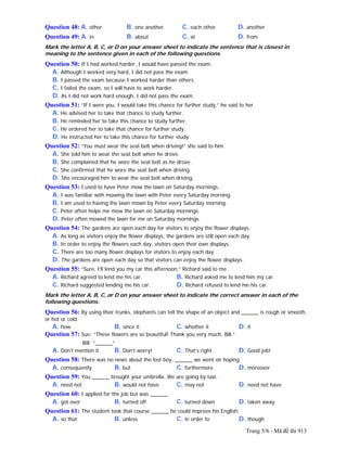 Trang 5/6 - Mã đề thi 913
Question 48: A. other B. one another C. each other D. another
Question 49: A. in B. about C. at D. from
Mark the letter A, B, C, or D on your answer sheet to indicate the sentence that is closest in
meaning to the sentence given in each of the following questions.
Question 50: If I had worked harder, I would have passed the exam.
A. Although I worked very hard, I did not pass the exam.
B. I passed the exam because I worked harder than others.
C. I failed the exam, so I will have to work harder.
D. As I did not work hard enough, I did not pass the exam.
Question 51: “If I were you, I would take this chance for further study,” he said to her.
A. He advised her to take that chance to study further.
B. He reminded her to take this chance to study further.
C. He ordered her to take that chance for further study.
D. He instructed her to take this chance for further study.
Question 52: “You must wear the seat belt when driving!” she said to him.
A. She told him to wear the seat belt when he drove.
B. She complained that he wore the seat belt as he drove.
C. She confirmed that he wore the seat belt when driving.
D. She encouraged him to wear the seat belt when driving.
Question 53: I used to have Peter mow the lawn on Saturday mornings.
A. I was familiar with mowing the lawn with Peter every Saturday morning.
B. I am used to having the lawn mown by Peter every Saturday morning.
C. Peter often helps me mow the lawn on Saturday mornings.
D. Peter often mowed the lawn for me on Saturday mornings.
Question 54: The gardens are open each day for visitors to enjoy the flower displays.
A. As long as visitors enjoy the flower displays, the gardens are still open each day.
B. In order to enjoy the flowers each day, visitors open their own displays.
C. There are too many flower displays for visitors to enjoy each day.
D. The gardens are open each day so that visitors can enjoy the flower displays.
Question 55: “Sure, I’ll lend you my car this afternoon,” Richard said to me.
A. Richard agreed to lend me his car. B. Richard asked me to lend him my car.
C. Richard suggested lending me his car. D. Richard refused to lend me his car.
Mark the letter A, B, C, or D on your answer sheet to indicate the correct answer in each of the
following questions.
Question 56: By using their trunks, elephants can tell the shape of an object and ______ is rough or smooth,
or hot or cold.
A. how B. since it C. whether it D. it
Question 57: Sue: “These flowers are so beautiful! Thank you very much, Bill.”
Bill: “______”
A. Don’t mention it. B. Don’t worry! C. That’s right. D. Good job!
Question 58: There was no news about the lost boy, ______ we went on hoping.
A. consequently B. but C. furthermore D. moreover
Question 59: You ______ brought your umbrella. We are going by taxi.
A. need not B. would not have C. may not D. need not have
Question 60: I applied for the job but was ______.
A. got over B. turned off C. turned down D. taken away
Question 61: The student took that course ______ he could improve his English.
A. so that B. unless C. in order to D. though
 