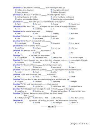 Trang 6/6 - Mã đề thi 913
Question 62: The problem is believed ______ at the meeting two days ago.
A. to have been discussed B. having been discussed
C. being discussed D. to have discussed
Question 63: The museum director was ______ when talking to the visitors.
A. both professional or friendly B. either friendly nor professional
C. neither professional or friendly D. both friendly and professional
Question 64: ______ from outer space, our earth looks like a “blue planet”.
A. Seen B. Be seen C. Seeing D. Having seen
Question 65: Mrs. Black’s son ______ in hospital ever since he fell off his bicycle last week.
A. was B. was being C. is D. has been
Question 66: He became famous after ______ that prize.
A. won B. win C. winning D. have won
Question 67: Not only you ______ I am mistaken on this point.
A. and B. but as well C. but also D. but
Question 68: We haven't decided which hotel ______.
A. is for staying B. to stay C. to stay at D. is to stay at
Question 69: “Give me another chance, ______?”
A. don't you B. will you C. aren’t you D. shall you
Question 70: “What did you do ______ last summer?”
A. at B. during C. by D. for
Question 71: ______ of that book has been missing.
A. A chapter two B. The chapter two C. Chapter two D. A second chapter
Question 72: Twenty thousand years ago, a sheet of ice a thousand meters ______ covered part of Canada.
A. thickness B. thicken C. thickly D. thick
Question 73: The price of houses ______ dramatically in recent years.
A. rose B. has risen C. was raising D. raises
Question 74: It was not until he took up fishing ______ he began to know more about fish species.
A. which B. what C. while D. that
Question 75: He went back to the town ______ he was born.
A. that B. what C. where D. which
Question 76: I was about to leave when something occurred which attracted my ______.
A. surprise B. attention C. sympathy D. thought
Question 77: This small town developed ______ I had expected.
A. slowly than B. not fast as C. much faster than D. as much fast as
Question 78: If it had not rained last night, the roads in the city ______ so slippery now.
A. would not be B. must not be C. would not have been D. could not have been
Question 79: Woman: “Excuse me, where’s Nguyen Hue Street, please?”
Man: “______”
A. I think you’re right. B. Over there, I think. C. OK, so long. D. Yes, that’s correct.
Question 80: ______ my business trip to Hanoi last month, I was able to attend his wedding.
A. Because B. But for C. According to D. Thanks to
---------------------------------------------------------- THE END ----------
 