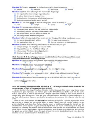 Trang 4/6 - Mã đề thi 296
Question 50: The word “moderate” in the fourth paragraph is closest in meaning to “______”.
A. not high B. unlimited C. not steady D. sensible
Question 51: Which of the following is NOT mentioned in the passage?
A. It is important for students to get higher education.
B. All college students have to work part-time.
C. Most students in the movies can afford college expenses.
D. Most college students’ families are not well-off.
Question 52: The word “taste” in the sixth paragraph is closest in meaning to “______”.
A. kind B. example C. record D. myth
Question 53: American parents believe in ______.
A. the extracurricular activities that help ensure their children’s jobs
B. the necessity of higher education in their children's lives
C. how movie-makers describe American college life
D. the quality of their children's college lives
Question 54: Many American students have to work part-time throughout their college years because ______.
A. they are not allowed to work full-time B. they want to gain experience
C. their parents force them to D. they can earn money for their expenses
Question 55: Which of the following could best serve as the title of the passage?
A. Going to College: The Only Way to Succeed in Life
B. Hollywood Movies: The Best About College Life
C. Extracurricular Activities and Job Opportunities
D. American College Life and the Movies
Mark the letter A, B, C, or D on your answer sheet to indicate the underlined part that needs
correction in each of the following questions.
Question 56: The staff worked throughout the night to meeting the client’s deadline.
A B C D
Question 57: “Which is busiest city in Vietnam?” asked Tom.
A B C D
Question 58: I remember that I danced not goods the first time I did the tango.
A B C D
Question 59: The wooden fence surrounded the factory is beginning to fall down because of the rain.
A B C D
Question 60: While models of automobiles date back as far as the late 1600's, the 1880's seen the first
A B C
commercial interest in the vehicle.
D
Read the following passage and mark the letter A, B, C, or D on your answer sheet to indicate the
correct answer to each of the questions from 61 to 70.
Human Nutrition is the study of how food affects the health and survival of the human body. Human beings
require food to grow, reproduce, and maintain good health. Without food, our bodies could not stay warm,
build or repair tissue, or maintain the heartbeat. Eating the right foods can help us avoid certain diseases or
recover faster when illness occurs. These and other important functions are fueled by chemical substances in
our food called nutrients. Nutrients are classified as carbohydrates, proteins, fats, vitamins, minerals, and
water.
When we eat a meal, nutrients are released from food through digestion. Digestion begins in the mouth
by the action of chewing and the chemical activity of saliva, a watery fluid that contains enzymes, certain
proteins that help break down food. Further digestion occurs as food travels through the stomach and the
small intestine, where digestive enzymes and acids liquefy food and muscle contractions push it along the
digestive tract. Nutrients are absorbed from the inside of the small intestine into the bloodstream and carried
to the sites in the body where they are needed. At these sites, several chemical reactions occur, which ensures
the growth and function of body tissues. The parts of foods that are not absorbed continue to move down the
intestinal tract and are eliminated from the body as feces.
 