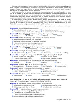 Trang 5/6 - Mã đề thi 296
Once digested, carbohydrates, proteins, and fats provide the body with the energy it needs to maintain its
many functions. Scientists measure this energy in kilocalories, the amount of energy needed to raise one
kilogram of water one degree Celsius. In nutrition discussions, scientists use the term calorie instead of
kilocalorie as the standard unit of measure in nutrition.
Nutrients are classified as essential or nonessential. Nonessential nutrients are manufactured in the body
and do not need to be obtained from food. Examples include cholesterol, a fatlike substance present in all
animal cells. Essential nutrients must be obtained from food sources, because the body either does not
produce them or produces them in amounts too small to maintain growth and health. Essential nutrients
include water, carbohydrates, proteins, fats, vitamins, and minerals.
An individual needs varying amounts of each essential nutrient, depending upon such factors as gender
and age. Specific health conditions, such as pregnancy, breast-feeding, illness, or drug use, make unusual
demands on the body and increase its need for nutrients. Dietary guidelines, which take many of these
factors into account, provide general guidance in meeting daily nutritional needs.
From “Human Nutrition” by Worthington-Roberts, Bonnie, Microsoft® Student 2009.
Question 61: The first paragraph mainly discusses ______.
A. chemical substances in our food B. the study of human nutrition
C. a variety of essential nutrients to human beings D. the importance of food to human beings
Question 62: The word “released” in the second paragraph mostly means “______”.
A. refused B. renewed C. expressed D. produced
Question 63: Which of the followings is NOT true about the process of digestion?
A. Nutrients are carried to different sites in the body.
B. Saliva plays an important role in the first stage of digestion.
C. The small intestine covers the whole digestive system.
D. The small intestine helps the body absorb nutrients.
Question 64: The word “maintain” in the third paragraph is closest in meaning to “______”.
A. obtain B. keep performing C. carry on making D. provide
Question 65: According to the passage, nutrients are absorbed ______.
A. in the small intestine B. in the mouth C. in the stomach D. over the whole body
Question 66: According to the passage, which of the following provides energy for the body?
A. Proteins, vitamins, and carbohydrates B. Proteins, fats, and minerals
C. Carbohydrates, proteins, and fats D. Carbohydrates, minerals, and water
Question 67: In nutrition discussions, the standard unit used to measure nutrients is ______.
A. kilocalorie B. gram C. kilogram D. calorie
Question 68: The word “which” in the last paragraph refers to ______.
A. dietary guidelines B. unusual demands C. general guidance D. nutritional needs
Question 69: Which of the following is NOT mentioned in the passage?
A. The effects of food on the body B. The body’s need of nutrients
C. Food sources from animals D. Classification of nutrients
Question 70: Through the passage, the author provides the readers with ______.
A. some proposal B. orders C. instructions D. some information
Mark the letter A, B, C, or D on your answer sheet to indicate the sentence that is closest in
meaning to the sentence given in each of the following questions.
Question 71: “Sure, I’ll lend you my car this afternoon,” Richard said to me.
A. Richard asked me to lend him my car. B. Richard refused to lend me his car.
C. Richard suggested lending me his car. D. Richard agreed to lend me his car.
Question 72: If I had worked harder, I would have passed the exam.
A. As I did not work hard enough, I did not pass the exam.
B. I failed the exam, so I will have to work harder.
C. I passed the exam because I worked harder than others.
D. Although I worked very hard, I did not pass the exam.
 